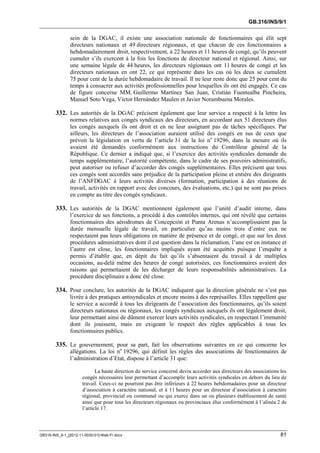 GB.316/INS/9/1


               sein de la DGAC, il existe une association nationale de fonctionnaires qui élit sept
               directeurs nationaux et 49 directeurs régionaux, et que chacun de ces fonctionnaires a
               hebdomadairement droit, respectivement, à 22 heures et 11 heures de congé, qu’ils peuvent
               cumuler s’ils exercent à la fois les fonctions de directeur national et régional. Ainsi, sur
               une semaine légale de 44 heures, les directeurs régionaux ont 11 heures de congé et les
               directeurs nationaux en ont 22, ce qui représente dans les cas où les deux se cumulent
               75 pour cent de la durée hebdomadaire de travail. Il ne leur reste donc que 25 pour cent du
               temps à consacrer aux activités professionnelles pour lesquelles ils ont été engagés. Ce cas
               de figure concerne MM. Guillermo Martínez San Juan, Cristián Fuentealba Pincheira,
               Manuel Soto Vega, Víctor Hernández Maulen et Javier Norambuena Morales.

        332. Les autorités de la DGAC précisent également que leur service a respecté à la lettre les
               normes relatives aux congés syndicaux des directeurs, en accordant aux 51 directeurs élus
               les congés auxquels ils ont droit et en ne leur assignant pas de tâches spécifiques. Par
               ailleurs, les directeurs de l’association auraient utilisé des congés en sus de ceux que
               prévoit la législation en vertu de l’article 31 de la loi no 19296, dans la mesure où ils
               avaient été demandés conformément aux instructions du Contrôleur général de la
               République. Ce dernier a indiqué que, si l’exercice des activités syndicales demande du
               temps supplémentaire, l’autorité compétente, dans le cadre de ses pouvoirs administratifs,
               peut autoriser ou refuser d’accorder des congés supplémentaires. Elles précisent que tous
               ces congés sont accordés sans préjudice de la participation pleine et entière des dirigeants
               de l’ANFDGAC à leurs activités diverses (formation, participation à des réunions de
               travail, activités en rapport avec des concours, des évaluations, etc.) qui ne sont pas prises
               en compte au titre des congés syndicaux.

        333. Les autorités de la DGAC mentionnent également que l’unité d’audit interne, dans
               l’exercice de ses fonctions, a procédé à des contrôles internes, qui ont révélé que certains
               fonctionnaires des aérodromes de Concepción et Punta Arenas n’accomplissaient pas la
               durée mensuelle légale de travail, en particulier qu’au moins trois d’entre eux ne
               respectaient pas leurs obligations en matière de présence et de congé, et que sur les deux
               procédures administratives dont il est question dans la réclamation, l’une est en instance et
               l’autre est close, les fonctionnaires impliqués ayant été acquittés puisque l’enquête a
               permis d’établir que, en dépit du fait qu’ils s’absentaient du travail à de multiples
               occasions, au-delà même des heures de congé autorisées, ces fonctionnaires avaient des
               raisons qui permettaient de les décharger de leurs responsabilités administratives. La
               procédure disciplinaire a donc été close.

        334. Pour conclure, les autorités de la DGAC indiquent que la direction générale ne s’est pas
               livrée à des pratiques antisyndicales et encore moins à des représailles. Elles rappellent que
               le service a accordé à tous les dirigeants de l’association des fonctionnaires, qu’ils soient
               directeurs nationaux ou régionaux, les congés syndicaux auxquels ils ont légalement droit,
               leur permettant ainsi de dûment exercer leurs activités syndicales, en respectant l’immunité
               dont ils jouissent, mais en exigeant le respect des règles applicables à tous les
               fonctionnaires publics.

        335. Le gouvernement, pour sa part, fait les observations suivantes en ce qui concerne les
               allégations. La loi no 19296, qui définit les règles des associations de fonctionnaires de
               l’administration d’Etat, dispose à l’article 31 que:

                             La haute direction du service concerné devra accorder aux directeurs des associations les
                      congés nécessaires leur permettant d’accomplir leurs activités syndicales en dehors du lieu de
                      travail. Ceux-ci ne pourront pas être inférieurs à 22 heures hebdomadaires pour un directeur
                      d’association à caractère national, et à 11 heures pour un directeur d’association à caractère
                      régional, provincial ou communal ou qui exerce dans un ou plusieurs établissement de santé
                      ainsi que pour tous les directeurs régionaux ou provinciaux élus conformément à l’alinéa 2 de
                      l’article 17.



GB316-INS_9-1_[2012-11-0030-01]-Web-Fr.docx                                                                        81
 