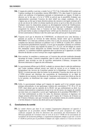 GB.316/INS/9/1


     346. L’organe de contrôle, à son tour, a rendu l’avis no 75117 du 14 décembre 2010, portant sur
           l’analyse juridique de la procédure interne (PRO.DRH no 23), dans lequel il conclut que
           celle-ci est conforme à la législation nationale et internationale en vigueur. Il fonde sa
           décision sur le fait que, si la loi no 19296 ne prévoit pas la possibilité d’adopter une
           réglementation concernant l’exercice du droit relatif aux congés syndicaux, elle ne
           s’oppose pas au fait que la haute direction prenne des mesures à cet égard, estimant qu’il
           est de son devoir de veiller à la bonne marche du service et qu’à ce titre elle est en droit
           d’adopter toutes les dispositions propices au développement normal de l’établissement.
           Dans ces circonstances, la direction nationale peut exiger que les dirigeants syndicaux
           enregistrent les absences dues à l’exercice de leurs fonctions syndicales, c’est-à-dire
           qu’elle peut mettre en place un dispositif pour vérifier que les directeurs ne se servent pas
           de leurs autorisations d’absence à des fins autres que celles prévues par le législateur.

     347. Toujours est-il que la direction de l’ANFDGAC, en désaccord avec cette décision, a
           présenté un recours en révision de ladite décision, faisant valoir que la procédure
           PRO.DRH no 23 n’était pas conforme au droit. Face à cela, les services du contrôleur ont
           complété leur décision antérieure en publiant l’avis no 43894 du 12 juillet 2011, réitérant
           les conclusions précédemment exposées, à savoir que la procédure contestée est conforme
           au droit et que la forme sous laquelle les points 2.2.1. et 2.2.4. ont été rédigés ne saurait
           être interprétée comme définissant un nombre maximal d’heures au titre des congés
           syndicaux. Le contrôleur réaffirme également dans sa décision qu’il appartient à la haute
           direction de décider ou non d’octroyer des congés supplémentaires.

     348. Pour conclure, le contrôleur a soutenu que, si l’exercice des activités syndicales demande
           davantage de temps, l’autorité compétente, dans le cadre de ses pouvoirs administratifs
           généraux, peut accorder ou non de nouvelles autorisations d’absence, invoquant des
           décisions antérieures à l’appui de cette affirmation.

     349. Le gouvernement affirme que la DGAC a adopté ces mesures dans le cadre des attributions
           que l’ordre juridique national octroie aux chefs de service et en se fondant sur la
           jurisprudence des services du Contrôleur général de la République. Les mesures de la
           DGAC n’avaient pas pour objet de limiter ou de perturber l’exercice des droits que la loi
           no 19296 procure aux directeurs des associations de fonctionnaires et, en dépit de
           l’adoption de ces mesures, les directeurs de l’association ont exercé leurs droits au titre de
           la loi précitée, en bénéficiant des congés syndicaux conformément à la législation en
           vigueur.

     350. Enfin, le gouvernement indique qu’il importe de signaler qu’il n’est constaté aucune
           pratique antisyndicale, ni une quelconque violation des conventions nos 87, 98 et 151 de
           l’OIT, étant donné que les autorités de la DGAC ont agi conformément au droit. Les
           instances administratives compétentes de par la loi ont été saisies, les organes de contrôle
           ont émis leurs avis respectifs, à savoir que l’application de la procédure PRO.DRH no 23
           s’est faite conformément au droit. En outre, les directeurs nationaux et régionaux ont
           chaque semaine utilisé leurs droits à congés, qu’il s’agisse de 11 heures, de 22 heures ou
           de 33 heures d’absence, sans que l’existence de la procédure interne de contrôle contestée
           n’ait fait obstacle à l’exercice des droits prévus par la législation.

C.    Conclusions du comité

     351. Le comité observe que dans le cas examiné l’organisation plaignante est opposée à
           l’application de la procédure interne PRO.DRH no 23 pour enregistrer les congés
           syndicaux auxquels ont droit les directeurs des associations des fonctionnaires de la
           Direction générale de l’aviation civile en vertu de la loi no 19296 sur les associations de
           travailleurs de la fonction publique. L’organisation plaignante allègue ce qui suit: 1) la loi
           no 19296 ne prévoit pas la possibilité d’adopter des règles relatives à l’exercice du droit



84                                                                   GB316-INS_9-1_[2012-11-0030-01]-Web-Fr.docx
 