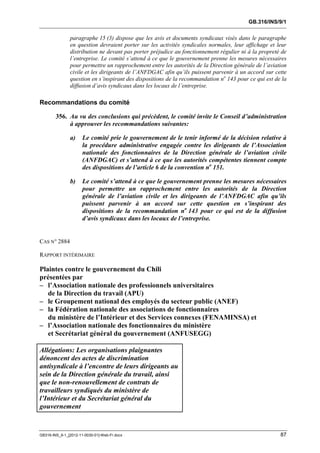 GB.316/INS/9/1


               paragraphe 15 (3) dispose que les avis et documents syndicaux visés dans le paragraphe
               en question devraient porter sur les activités syndicales normales, leur affichage et leur
               distribution ne devant pas porter préjudice au fonctionnement régulier ni à la propreté de
               l’entreprise. Le comité s’attend à ce que le gouvernement prenne les mesures nécessaires
               pour permettre un rapprochement entre les autorités de la Direction générale de l’aviation
               civile et les dirigeants de l’ANFDGAC afin qu’ils puissent parvenir à un accord sur cette
               question en s’inspirant des dispositions de la recommandation no 143 pour ce qui est de la
               diffusion d’avis syndicaux dans les locaux de l’entreprise.

Recommandations du comité

        356. Au vu des conclusions qui précèdent, le comité invite le Conseil d’administration
             à approuver les recommandations suivantes:

               a)     Le comité prie le gouvernement de le tenir informé de la décision relative à
                      la procédure administrative engagée contre les dirigeants de l’Association
                      nationale des fonctionnaires de la Direction générale de l’aviation civile
                      (ANFDGAC) et s’attend à ce que les autorités compétentes tiennent compte
                      des dispositions de l’article 6 de la convention no 151.

               b)     Le comité s’attend à ce que le gouvernement prenne les mesures nécessaires
                      pour permettre un rapprochement entre les autorités de la Direction
                      générale de l’aviation civile et les dirigeants de l’ANFDGAC afin qu’ils
                      puissent parvenir à un accord sur cette question en s’inspirant des
                      dispositions de la recommandation no 143 pour ce qui est de la diffusion
                      d’avis syndicaux dans les locaux de l’entreprise.


CAS N° 2884

RAPPORT INTÉRIMAIRE

Plaintes contre le gouvernement du Chili
présentées par
– l’Association nationale des professionnels universitaires
   de la Direction du travail (APU)
– le Groupement national des employés du secteur public (ANEF)
– la Fédération nationale des associations de fonctionnaires
   du ministère de l’Intérieur et des Services connexes (FENAMINSA) et
– l’Association nationale des fonctionnaires du ministère
   et Secrétariat général du gouvernement (ANFUSEGG)

Allégations: Les organisations plaignantes
dénoncent des actes de discrimination
antisyndicale à l’encontre de leurs dirigeants au
sein de la Direction générale du travail, ainsi
que le non-renouvellement de contrats de
travailleurs syndiqués du ministère de
l’Intérieur et du Secrétariat général du
gouvernement



GB316-INS_9-1_[2012-11-0030-01]-Web-Fr.docx                                                           87
 