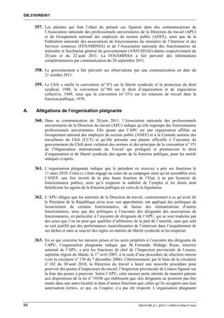 GB.316/INS/9/1


     357. Les plaintes qui font l’objet du présent cas figurent dans des communications de
           l’Association nationale des professionnels universitaires de la Direction du travail (APU)
           et du Groupement national des employés du secteur public (ANEF), ainsi que de la
           Fédération nationale des associations de fonctionnaires du ministère de l’Intérieur et des
           Services connexes (FENAMINSA) et de l’Association nationale des fonctionnaires du
           ministère et Secrétariat général du gouvernement (ANFUSEGG) datées respectivement du
           20 juin et du 22 août 2011. La FENAMINSA a fait parvenir des informations
           complémentaires par communication du 28 septembre 2011.

     358. Le gouvernement a fait parvenir ses observations par une communication en date du
           21 octobre 2011.

     359. Le Chili a ratifié la convention (no 87) sur la liberté syndicale et la protection du droit
           syndical, 1948, la convention (no 98) sur le droit d’organisation et de négociation
           collective, 1949, ainsi que la convention (no 151) sur les relations de travail dans la
           fonction publique, 1978.

A.    Allégations de l’organisation plaignante

     360. Dans sa communication du 20 juin 2011, l’Association nationale des professionnels
           universitaires de la Direction du travail (APU) indique qu’elle regroupe des fonctionnaires
           professionnels universitaires. Elle ajoute que l’APU est une organisation affiliée au
           Groupement national des employés du secteur public (ANEF) et à la Centrale unitaire des
           travailleurs du Chili (CUT) et qu’elle présente une plainte officielle à l’encontre du
           gouvernement du Chili pour violation des normes et des principes de la convention n o 151
           de l’Organisation internationale du Travail qui protègent et promeuvent le droit
           d’organisation et de liberté syndicale des agents de la fonction publique, pour les motifs
           indiqués ci-après.

     361. L’organisation plaignante indique que le président en exercice a pris ses fonctions le
           11 mars 2010. Celui-ci s’était engagé au cours de sa campagne ainsi qu’en assemblée avec
           l’ANEF, une fois investi de la plus haute fonction de l’Etat, à ne pas licencier de
           fonctionnaires publics, ainsi qu’à respecter la stabilité de l’emploi et les droits dont
           bénéficient les agents de la fonction publique en vertu de la législation.

     362. L’APU allègue que les autorités de la Direction du travail, contrairement à ce qu’avait dit
           le Président de la République et/ou avec son approbation, ont appliqué des politiques de
           licenciement de certains fonctionnaires, de baisse des rémunérations d’autres
           fonctionnaires, ainsi que des politiques à l’encontre des dirigeants des associations de
           fonctionnaires, en particulier à l’encontre de dirigeants de l’APU, qui se sont traduites par
           des actes que l’on ne peut que qualifier d’arbitraires de la part de l’autorité, sans que cela
           ne soit justifié par des performances insatisfaisantes de l’intéressé dans l’acquittement de
           ses tâches et sans se soucier des règles en matière de liberté syndicale ni les respecter.

     363. En ce qui concerne les mesures prises et les actes perpétrés à l’encontre des dirigeants de
           l’APU, l’organisation plaignante indique que M. Fernando Hidalgo Rojas, trésorier
           national de l’APU, a pris les fonctions de chef de l’Inspection provinciale de Linares,
           septième région du Maule, le 1er avril 2007, à la suite d’une procédure de sélection interne
           (voir la circulaire no 138 du 7 décembre 2006). Ultérieurement, par le biais de la circulaire
           no 102 du 30 août 2010, la Direction du travail a lancé une nouvelle procédure pour
           pourvoir des postes d’inspecteurs du travail; l’Inspection provinciale de Linares figurait sur
           la liste des postes à pourvoir. Selon l’APU, cette mesure porte atteinte de manière patente
           aux dispositions de la loi no 19296 qui établissent que «les dirigeants ne pourront pas être
           mutés dans une autre localité ni dans d’autres fonctions que celles qu’ils occupent sans leur
           autorisation écrite», ce qui, en l’espèce, n’a pas été respecté. L’organisation plaignante



88                                                                   GB316-INS_9-1_[2012-11-0030-01]-Web-Fr.docx
 