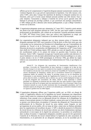 GB.316/INS/9/1


               affirme qu’un tel comportement à l’égard du dirigeant national susmentionné constitue une
               violation flagrante de ce que prévoit expressément la législation. Une telle mesure a été,
               selon l’APU, prise dans l’unique but manifeste de destituer le dirigeant syndical de ses
               fonctions, alors qu’il n’existe aucun élément pouvant justifier une telle mesure. Face à
               cette situation, l’association a indiqué à l’autorité du service qu’en agissant ainsi elle
               bafouait le principe du privilège syndical, ce qui constituait une pratique antisyndicale.
               L’APU indique qu’elle a dénoncé cette mesure publiquement, ce qui a obligé l’autorité à
               revenir sur sa décision.

        364. L’organisation plaignante ajoute que, néanmoins, le 7 mars 2011, l’autorité a porté atteinte
               aux droits d’un autre dirigeant national de l’APU. De fait, sans motif valable à caractère
               professionnel ou disciplinaire, elle a démis de ses fonctions l’actuelle présidente nationale
               de l’APU, Mme Elena Creus Castro, alors que celle-ci était légalement en congé, par
               conséquent sans avoir consulté l’intéressée et la mettant devant le fait accompli.

        365. Les organisations plaignantes indiquent que ces deux mesures prises à l’encontre des
               dirigeants nationaux de l’APU sont contraires à l’Etat de droit, et elles font valoir que cela
               s’est produit sur les instructions du Président de la République qui, par l’intermédiaire du
               ministère du Travail et de la Prévoyance sociale, a ordonné la réorganisation de la
               Direction du travail et, en particulier, du Département de l’inspection, où Mme Creus Castro
               était cheffe de l’Unité juridique depuis 2003, période au cours de laquelle elle a toujours
               été excellemment notée et n’a jamais été remise en question dans l’exercice de ses
               fonctions. Selon l’APU, l’argument invoqué par l’autorité pour justifier cette décision n’a
               aucun fondement en vertu du statut administratif qui régit la fonction publique et, en outre,
               il porte atteinte à la loi no 19296 promulguée le 28 février 1994, qui définit les règles
               relatives aux associations de fonctionnaires de l’administration de l’Etat, et qui dispose ce
               qui suit:

                            Article 25. Les dirigeants des associations de fonctionnaires bénéficieront d’un
                      privilège, c’est-à-dire de l’inamovibilité de leurs fonctions, à compter de la date de leur
                      élection et jusqu’à six mois après la cessation de leur mandat, à condition que la cessation de
                      leur mandat ne soit pas due à une motion de censure de l’assemblée de l’association ou à une
                      mesure disciplinaire de destitution, ratifiée par la «Contraloría General de la República»
                      (organisme public de contrôle). De même, le privilège cessera en cas de dissolution de
                      l’association, si cette dernière découle de l’application de l’article 61 c) et e), ou des motifs
                      prévus dans les statuts, à condition, dans ce dernier cas, que les motifs impliquent la faute ou
                      le dol des dirigeants des associations. De même, durant le délai mentionné à l’alinéa
                      précédent, les dirigeants ne pourront pas être mutés dans une autre localité ni dans d’autres
                      fonctions que celles qu’ils occupent sans leur autorisation écrite. Ils ne feront pas l’objet d’une
                      évaluation annuelle au cours du délai mentionné dans les paragraphes précédents, sauf à la
                      demande expresse du dirigeant. Si ce dernier ne la demande pas, sa dernière évaluation restera
                      en vigueur et gardera tous ses effets légaux.

        366. L’organisation plaignante affirme que l’organisme public qui, au Chili, est chargé de
               veiller à l’application effective de la législation du travail, notamment aux dispositions
               visant à lutter contre les violations du privilège syndical, en sanctionnant les auteurs de ces
               infractions d’une amende et/ou en dénonçant devant les tribunaux de la République les
               auteurs d’actes portant atteinte à la liberté syndicale, comme prévu par le Code du travail,
               se permet, avec désinvolture, de perpétrer à l’encontre des dirigeants de l’Association des
               professionnels de la Direction du travail les actes mêmes contre lesquels, en tant
               qu’organisme de service public, elle est tenue de lutter, créant ainsi un fâcheux précédent
               pour les organisations de travailleurs du pays. L’APU a décidé de poursuivre la Direction
               du travail devant les tribunaux du travail pour atteinte aux droits fondamentaux (pratique
               antisyndicale et non-respect de la dignité des personnes). La procédure est actuellement
               dans sa phase d’examen. L’organisation plaignante considère que par de tels agissements
               l’autorité de la Direction du travail entend bafouer la légitimité de cette association de
               fonctionnaires, et en particulier de ses dirigeants nationaux, en ne lui accordant pas la



GB316-INS_9-1_[2012-11-0030-01]-Web-Fr.docx                                                                           89
 