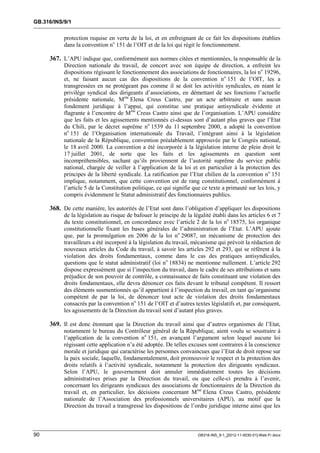GB.316/INS/9/1


           protection requise en vertu de la loi, et en enfreignant de ce fait les dispositions établies
           dans la convention no 151 de l’OIT et de la loi qui régit le fonctionnement.

     367. L’APU indique que, conformément aux normes citées et mentionnées, la responsable de la
           Direction nationale du travail, de concert avec son équipe de direction, a enfreint les
           dispositions régissant le fonctionnement des associations de fonctionnaires, la loi n o 19296,
           et, ne faisant aucun cas des dispositions de la convention no 151 de l’OIT, les a
           transgressées en ne protégeant pas comme il se doit les activités syndicales, en niant le
           privilège syndical des dirigeants d’associations, en démettant de ses fonctions l’actuelle
           présidente nationale, Mme Elena Creus Castro, par un acte arbitraire et sans aucun
           fondement juridique à l’appui, qui constitue une pratique antisyndicale évidente et
           flagrante à l’encontre de Mme Creus Castro ainsi que de l’organisation. L’APU considère
           que les faits et les agissements mentionnés ci-dessus sont d’autant plus graves que l’Etat
           du Chili, par le décret suprême no 1539 du 11 septembre 2000, a adopté la convention
           no 151 de l’Organisation internationale du Travail, l’intégrant ainsi à la législation
           nationale de la République, convention préalablement approuvée par le Congrès national,
           le 18 avril 2000. La convention a été incorporée à la législation interne de plein droit le
           17 juillet 2001, de sorte que les faits et les agissements en question sont
           incompréhensibles, sachant qu’ils proviennent de l’autorité suprême du service public
           national, chargée de veiller à l’application de la loi et en particulier à la protection des
           principes de la liberté syndicale. La ratification par l’Etat chilien de la convention n o 151
           implique, notamment, que cette convention est de rang constitutionnel, conformément à
           l’article 5 de la Constitution politique, ce qui signifie que ce texte a primauté sur les lois, y
           compris évidemment le Statut administratif des fonctionnaires publics.

     368. De cette manière, les autorités de l’Etat sont dans l’obligation d’appliquer les dispositions
           de la législation au risque de bafouer le principe de la légalité établi dans les articles 6 et 7
           du texte constitutionnel, en concordance avec l’article 2 de la loi no 18575, loi organique
           constitutionnelle fixant les bases générales de l’administration de l’Etat. L’APU ajoute
           que, par la promulgation en 2006 de la loi no 29087, un mécanisme de protection des
           travailleurs a été incorporé à la législation du travail, mécanisme qui prévoit la rédaction de
           nouveaux articles du Code du travail, à savoir les articles 292 et 293, qui se réfèrent à la
           violation des droits fondamentaux, comme dans le cas des pratiques antisyndicales,
           questions que le statut administratif (loi no 18834) ne mentionne nullement. L’article 292
           dispose expressément que si l’inspection du travail, dans le cadre de ses attributions et sans
           préjudice de son pouvoir de contrôle, a connaissance de faits constituant une violation des
           droits fondamentaux, elle devra dénoncer ces faits devant le tribunal compétent. Il ressort
           des éléments susmentionnés qu’il appartient à l’inspection du travail, en tant qu’organisme
           compétent de par la loi, de dénoncer tout acte de violation des droits fondamentaux
           consacrés par la convention no 151 de l’OIT et d’autres textes législatifs et, par conséquent,
           les agissements de la Direction du travail sont d’autant plus graves.

     369. Il est donc étonnant que la Direction du travail ainsi que d’autres organismes de l’Etat,
           notamment le bureau du Contrôleur général de la République, aient voulu se soustraire à
           l’application de la convention no 151, en avançant l’argument selon lequel aucune loi
           régissant cette application n’a été adoptée. De telles excuses sont contraires à la conscience
           morale et juridique qui caractérise les personnes convaincues que l’Etat de droit repose sur
           la paix sociale, laquelle, fondamentalement, doit promouvoir le respect et la protection des
           droits relatifs à l’activité syndicale, notamment la protection des dirigeants syndicaux.
           Selon l’APU, le gouvernement doit annuler immédiatement toutes les décisions
           administratives prises par la Direction du travail, ou que celle-ci prendra à l’avenir,
           concernant les dirigeants syndicaux des associations de fonctionnaires de la Direction du
           travail et, en particulier, les décisions concernant Mme Elena Creus Castro, présidente
           nationale de l’Association des professionnels universitaires (APU), au motif que la
           Direction du travail a transgressé les dispositions de l’ordre juridique interne ainsi que les



90                                                                    GB316-INS_9-1_[2012-11-0030-01]-Web-Fr.docx
 