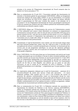 GB.316/INS/9/1


               principes et les normes de l’Organisation internationale du Travail consacrés dans les
               articles 4 et 5 de la convention no 151.

        370. Dans sa communication du 22 août 2011, l’Association nationale des fonctionnaires du
               ministère et Secrétariat général du gouvernement (ANFUSEGG), affiliée au Groupement
               national des employés du secteur public (ANEF), et, par son intermédiaire, à la Centrale
               unitaire des travailleurs du Chili (CUT), indique qu’elle dépose une plainte officielle
               contre le gouvernement du Chili pour violation des normes et des principes de la
               convention no 151 de l’Organisation internationale du Travail, qui protègent et promeuvent
               le droit de constituer des syndicats ainsi que la liberté syndicale des fonctionnaires publics,
               conformément aux éléments exposés ci-après.

        371. L’ANFUSEGG allègue que 178 fonctionnaires des services de l’Administration centrale
               de l’Etat embauchés sous contrat à durée déterminée («a contrata») ou temporairement
               («a honorarios») ont été renvoyés, entre les mois de mars et de décembre 2010 ainsi qu’au
               premier trimestre de 2011, sans que rien ne justifie une telle mesure si ce n’est l’affiliation
               des travailleurs concernés à l’organisation, leur participation aux activités normales de
               l’association et/ou le simple libre arbitre de l’autorité, ces licenciements ne reposant sur
               aucun antécédent de faute professionnelle.

        372. Concrètement, il s’agit de fonctionnaires «sous contrat», qui sont renouvelés chaque année
               dans leurs fonctions pendant deux, quatre, cinq, dix, vingt ans et plus. C’est-à-dire qu’ils
               accomplissent des travaux à caractère permanent pour ce ministère, ne fournissent pas des
               services axés sur des programmes spécifiques, ne sont pas des opérateurs politiques
               comme l’a indiqué l’autorité, mais ont un parcours de fonctionnaires irréprochables dotés
               d’une grande compétence.

        373. Selon l’ANFUSEGG, il ne fait aucun doute que ces licenciements sont motivés par la pure
               et simple présomption que ces travailleurs n’ont pas la même orientation politique que les
               nouvelles autorités qui ont pris leurs fonctions au sein du gouvernement le 11 mars 2010.
               C’est un comportement répréhensible sur le plan éthique et, qui plus est, contraire aux
               principes et aux normes de l’Organisation internationale du Travail. Ces licenciements
               massifs ont été faits en toute illégalité, sous prétexte que ces postes ne sont plus
               nécessaires, ou que le contrat de ces personnes est arrivé à échéance – le statut
               administratif permettant un tel subterfuge –, comportement que l’on peut qualifier d’«abus
               de droit».

        374. Les organisations plaignantes indiquent que le motif de licenciement – autrement dit le
               non-renouvellement du contrat pour services n’étant plus nécessaires – n’a aucun
               fondement juridique. Elles ajoutent qu’il n’a servi à rien d’intenter des recours en
               protection des garanties constitutionnelles contre ces licenciements devant les cours
               d’appel du pays puisque, systématiquement, bien que dans plus de 90 pour cent des cas les
               jugements rendus aient été favorables aux fonctionnaires et contre l’autorité, la troisième
               chambre constitutionnelle de la Cour suprême de justice a infirmé ces jugements, validant
               et légitimant des licenciements par inclination politique manifeste.

        375. Dans sa communication du 22 août 2011, la Fédération nationale des associations de
               fonctionnaires du ministère de l’Intérieur et des Services connexes (FENAMINSA),
               affiliée au Groupement national des employés du secteur public (ANEF), et, par son
               intermédiaire, à la Centrale unitaire des travailleurs du Chili (CUT), allègue que, dans les
               services de l’Administration centrale de l’Etat, parmi lesquels le ministère de l’Intérieur, le
               ministre, contrairement à ce à quoi s’était engagé le Président de la République et/ou avec
               son consentement, a démis de leurs fonctions 800 fonctionnaires qui étaient sous contrat à
               durée déterminée ou temporaires au sein du ministère et des services connexes, entre les
               mois de mars et décembre 2010 et le premier trimestre de 2011, sans justification aucune si



GB316-INS_9-1_[2012-11-0030-01]-Web-Fr.docx                                                                91
 