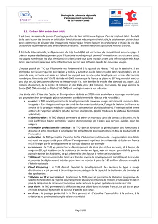 Stratégie de cohérence régionale 
d’aménagement numérique 
de la Franche-Comté 
Page 10/60 
3.5. Du haut débit au très haut débit 
Il est donc nécessaire de passer d’une logique d’accès haut débit à une logique d’accès très haut débit. Au-delà de la satisfaction des besoins en débit dont l’évolution est mécanique et inévitable, le déploiement du très haut débit permettra de pousser des innovations majeures qui feront évoluer en profondeur le mode de vie des utilisateurs et permettront des améliorations évaluées à l’échelle nationale à plusieurs milliards d’euros. 
À l’échelle internationale, le déploiement du très haut débit est un facteur de compétitivité entre les pays. Il crée un espace de développement pour l’économie numérique qui permet l’innovation et la croissance. Ainsi, les usages numériques les plus innovants se créent avant tout dans les pays ayant une infrastructure très haut débit, précisément parce que cette infrastructure permet une diffusion rapide des nouveaux usages. 
L’impact positif des TIC sur l’économie est fortement lié à la qualité du réseau THD sur le territoire. Il est primordial de s’assurer que les entreprises y ont ou y auront un accès facile et à des tarifs raisonnables. De ce point de vue, la France est assez en retard par rapport aux pays les plus développés en termes d’économie numérique. Une étude de l’IDATE réalisée mi-2009 montre que la France se place au 10e rang mondial avec un peu plus de 250 000 abonnés (foyers et entreprises) FTTx , loin derrière le trio de tête composé du Japon (15,5 millions d’abonnés), de la Corée (8 millions) et des États-Unis (4,8 millions). En Europe, des pays comme la Suède (500 000 abonnés) ou l’Italie (350 000) ont une légère avance sur la France. 
Une étude de la Caisse des Dépôts et Consignations réalisée en 2010 a mis en évidence les usages numériques qui pourraient être développés grâce notamment au déploiement de réseaux très haut débit : 
 e-santé : le THD devrait permettre le développement de nouveaux usages de télésanté comme la télé- imagerie et l’archivage numérique sécurisé des documents médicaux, l’usage de la visio-conférence au service de la pratique médicale coopérative (concertation pluridisciplinaire), l’interopérabilité entre acteurs de l’urgence sanitaire (SAMU, services d’urgences, gardes médicales de plateaux techniques spécialisés) 
 e-administration : le THD devrait permettre de créer un nouveau canal de contact à distance, via la visio-conférence haute définition, source d’amélioration de l’accès aux services publics pour les usagers 
 e-formation professionnelle continue : le THD devrait favoriser la généralisation des formations à distance et ainsi contribuer à développer les compétences professionnelles et donc la productivité et l’innovation 
 e-éducation : le THD permettra d’enrichir l’offre d’éducation traditionnelle. L’augmentation des débits est aussi une opportunité pour diffuser l’enseignement supérieur des universités et écoles en France et à l’étranger par le développement de cursus à distance par exemple 
 e-commerce : le THD va permettre le développement de sites plus riches en vidéo, et à terme, de magasins 3D, qui accéléreront la croissance des ventes en ligne, avec un impact potentiel de gain de pouvoir d’achat des habitants, et qui aideront les sites locaux à renforcer leur position 
 Télétravail : l’accroissement des débits est l’un des leviers de développement du télétravail. Les seules économies de déplacement induites pourraient se monter à près de 145 millions d’euros annuels à l’échelle nationale 
 Cloud Computing : le THD devrait favoriser le développement des services de type « nuage d’ordinateurs » qui permet à des entreprises de partager de la capacité de traitement de données et des applications 
 Télévision sur IP et sur Internet : l’extension du THD pourrait permettre la libération progressive du spectre hertzien dont la revente pourrait générer plusieurs centaines de millions d’euros pour l’État en plus de la création de richesse économique par les acteurs du privé, opérateurs mobiles en tête 
 Jeux vidéo : le THD permettrait la diffusion des jeux vidéo dans les foyers français, ce qui aurait pour effet de dynamiser fortement ce secteur d’activité en France 
 e-culture : le passage généralisé à la fibre permettrait d’accroître l’accessibilité à la culture, à la création et au patrimoine français et leur attractivité  