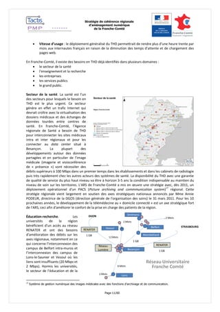 Stratégie de cohérence régionale 
d’aménagement numérique 
de la Franche-Comté 
Page 11/60 
Réseau Universitaire 
Franche Comté 
Besançon 
Vesoul 
Sevenans 
Belfort 
Montbéliard 
Lons 
Réseau 
Lumière 
1 GB 
RENATER 
8 Mbits 
12 Mbits 
2 Mbits 
2 Mbits 
1 GB 
STRASBOURG 
RENATER 
1 GB 
DIJON 
2 Mbits 
 Vitesse d’usage : le déploiement généralisé du THD permettrait de rendre plus d’une heure trente par 
mois aux internautes français en raison de la diminution des temps d’attente et de chargement des 
pages web. 
En Franche-Comté, il existe des besoins en THD déjà identifiés dans plusieurs domaines : 
 le secteur de la santé 
 l’enseignement et la recherche 
 les entreprises 
 les services publics 
 le grand public. 
Secteur de la santé. La santé est l’un 
des secteurs pour lesquels le besoin en 
THD est le plus urgent. Ce secteur 
génère en effet un trafic Internet qui 
devrait croître avec la virtualisation des 
dossiers médicaux et des échanges de 
données lourdes entre centres de 
santé. En Franche-Comté, l’Agence 
régionale de Santé a besoin de THD 
pour interconnecter les sites médicaux 
intra et inter régionaux et pour les 
connecter au data center situé à 
Besançon. La plupart des 
développements autour des données 
partagées et en particulier de l’image 
médicale (imagerie et visioconférence 
de « présence ») vont nécessiter des 
débits supérieurs à 100 Mbps dans un premier temps dans les établissements et dans les cabinets de radiologie 
puis très rapidement chez les autres acteurs des systèmes de santé. La disponibilité du THD avec une garantie 
de qualité de service du plus haut niveau va être à horizon 3-5 ans la condition indispensable au maintien du 
niveau de soin sur les territoires. L'ARS de Franche-Comté a mis en oeuvre une stratégie avec, dès 2011, un 
déploiement opérationnel d'un PACS (Picture archiving and commmunication system)17 régional. Cette 
stratégie régionale vient largement en soutien des axes stratégiques nationaux annoncés par Mme Annie 
PODEUR, directrice de la DGOS (direction générale de l'organisation des soins) le 31 mars 2011. Pour les 10 
prochaines années, le développement de la télémédecine au « domicile connecté » est un axe stratégique fort 
de l'ARS, ceci afin d'améliorer le confort de la prise en charge des patients de la région. 
Éducation-recherche. Les 
universités de la région 
bénéficient d’un accès au réseau 
RENATER et ont des besoins 
d’amélioration des débits sur les 
axes régionaux, notamment en ce 
qui concerne l’interconnexion des 
campus de Belfort intra-muros et 
l’interconnexion des campus de 
Lons-le-Saunier et Vesoul où les 
liens sont insuffisants (20 Mbps et 
2 Mbps). Hormis les universités, 
le secteur de l’éducation et de la 
17 Système de gestion numérique des images médicales avec des fonctions d'archivage et de communication. 
 