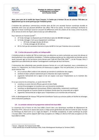 Stratégie de cohérence régionale 
d’aménagement numérique 
de la Franche-Comté 
Page 14/60 
Ainsi, pour près de la moitié des foyers français, il n’existe pas à horizon 10 ans de solution THD dans un déploiement qui ne serait porté que par l’initiative privée. 
L’initiative des opérateurs commerciaux entraîne donc de fait une seconde fracture numérique durable et profonde entre ceux qui peuvent bénéficier des offres THD et les autres. Ce fossé numérique territorial va aggraver le fossé numérique social en creusant les différences entre les urbains et les ruraux, entre les jeunes et les séniors et entre les foyers aisés et ceux qui sont défavorisés. 
Pour mémoire en Franche-Comté20 : 
 37 % des ménages ne disposent pas d’ordinateurs (plus de 180 000 ménages) 
 12 % des ménages n’ont aucun équipement numérique 
o 29 % des ménages de plus de 60 ans 
o 5 % des ménages de 30 à 60 ans 
 45 % n’ont pas de connexion Internet et à plus de 80 % n’ont pas l’intention de se connecter. 
3.8. L’action des pouvoirs publics est indispensable 
L’initiative privée en matière de THD va rester pour une décennie au moins cantonnée aux zones très denses et éventuellement à leur périphérie immédiate. L’initiative publique portée par les collectivités territoriales sera la seule à pouvoir agir sur les territoires moins denses avec l’aide de l’État (FSN, FANT21…) et de l’Europe. Ainsi, il appartient aux collectivités de réaliser l’aménagement numérique de leurs territoires. 
L’intervention des collectivités peut prendre plusieurs formes et a un coût important, nous y reviendrons en section 5.2. Néanmoins, les Francs-Comtois ont beaucoup à y gagner. Pour les particuliers, la fourniture d’un accès Internet THD 
 est un service offert visible et très attendu qui entraîne la satisfaction des usagers 
 améliore le bilan carbone notamment par la réduction des trajets motorisés 
 augmente l’attractivité de la région et de son espace rural pour l’implantation ou le maintien des populations. 
En ce qui concerne les entreprises, un accès Internet THD 
 constitue un accès Internet efficace, garanti et donc fiable 
 permet d’accompagner la transition vers une économie mondialisée 
 contribue au développement économique, (filières industrielles, notamment numérique) 
 permet de garder en Franche-Comté les étudiants formés dans les universités de la région 
 augmente l’attractivité de la région pour l’implantation ou le maintien des entreprises. 
Enfin, le développement de réseaux THD permet d’améliorer l’accès aux services publics et facilite les échanges entre institutions publiques. 
3.9. Le contexte national et le programme national très haut débit 
La couverture de la France en très haut débit s’inscrit dans une dynamique mondiale de déploiement de dessertes FTTH. L’Asie est en avance (les accès à 1 Gbps seront généralisés dès 2012 en Corée du Sud), l’Europe et l’Amérique du Nord sont sur la « ligne de départ ». À l’échelle européenne, le volet numérique du projet « Europe 2020 » fixe comme objectif 100 % des européens en 2 Mbps en 2013 et 50 % des européens en très haut débit en 2020. 
20 Source : Diagnostic TIC Franche-Comté 2009 
21 Fonds national pour la Société Numérique (FSN), Fonds d’Aménagement Numérique du Territoire (FANT)  