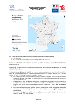 Stratégie de cohérence régionale 
d’aménagement numérique 
de la Franche-Comté 
Page 17/60 
Pour la Franche Comté, les intentions d’investissement des opérateurs correspondent à : 
 159 communes 
 Plus de 240 000 logements (recensement 2007) soit 43 % de couverture. 
L’action des collectivités franc-comtoises ne pourra pas cibler ces zones si elle souhaite bénéficier des subventions du FSN. 
Les tenants et les aboutissants de l’intervention des collectivités territoriales dans le domaine du THD ont été précisés le 27 avril 2011 : 
L’articulation des projets publics et privés est un enjeu au coeur du programme national « très haut débit » (THD). Les situations conduisant à la superposition de deux réseaux sur le même territoire, l’un d’initiative publique et l’autre d’initiative privée, doivent donc être écartées. 
• Les schémas directeurs territoriaux d’aménagement numérique (SDTAN), créés par la loi relative à la lutte contre la fracture numérique, ont vocation à refléter cette nécessaire articulation et devront être régulièrement actualisés. 
• Préalablement à toute demande de subvention, les collectivités territoriales devront rechercher le dialogue avec les opérateurs et s’assureront au travers d’une consultation des opérateurs que leur projet ne porte pas sur des communes que des opérateurs s’apprêtent à couvrir dans les 5 années à venir. 
• Les projets de réseau d’initiative publique pourront comporter des clauses prévoyant le déploiement de réseaux sur les territoires que les opérateurs n’auraient pas couverts malgré leurs engagements dans les délais. 
• La recherche d’engagement précis avec les opérateurs concernant la desserte de certains sites (hôpitaux, écoles, ZAE…) sera possible. 
 