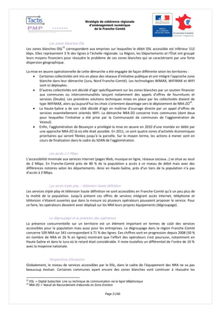 Stratégie de cohérence régionale 
d’aménagement numérique 
de la Franche-Comté 
Page 21/60 
Les zones blanches DSL 
Les zones blanches DSL23 correspondent aux emprises sur lesquelles le débit DSL accessible est inférieur 512 kbps. Elles représentent 3 % des lignes à l’échelle régionale. La Région, les Départements et l’État ont groupé leurs moyens financiers pour résoudre le problème de ces zones blanches qui se caractérisent par une forte dispersion géographique. 
La mise en oeuvre opérationnelle de cette démarche a été engagée de façon différente selon les territoires : 
 Certaines collectivités ont mis en place des réseaux d’initiative publique et ont intégré l’approche zone blanche dans leur démarche (Jura, Nord Franche-Comté). Les technologies WIMAX, WIFIMAX et WIFI sont ici déployées. 
 D’autres collectivités ont décidé d’agir spécifiquement sur les zones blanches par un soutien financier aux communes ou intercommunalités lançant notamment des appels d’offres de fournitures et services (Doubs). Les premières solutions techniques mises en place par les collectivités étaient de type WIFIMAX, alors qu’aujourd’hui les choix s’orientent davantage vers le déploiement de NRA-ZO24. 
 La Haute-Saône a de son côté décidé d’agir en maîtrise d’ouvrage directe par un appel d’offres de services essentiellement orientés WIFI. La démarche NRA-ZO concerne trois communes (dont deux pour lesquelles l’initiative a été prise par la Communauté de communes de l’agglomération de Vesoul). 
 Enfin, l'agglomération de Besançon a privilégié la mise en oeuvre en 2010 d'une montée en débit par une approche NRA-ZO là où elle était possible. En 2011, ce sont quatre zones d'activités économiques prioritaires qui seront fibrées jusqu'à la parcelle. Sur le moyen terme, les actions à mener sont en cours de finalisation dans le cadre du SDAN de l'agglomération. 
Les accès à 2 Mbps 
L’accessibilité minimale aux services Internet (pages Web, musique en ligne, réseaux sociaux…) se situe au seuil de 2 Mbps. En Franche-Comté près de 80 % de la population a accès à ce niveau de débit mais avec des différences notoires selon les départements. Ainsi en Haute-Saône, près d’un tiers de la population n’a pas d’accès à 2 Mbps. 
Les accès triple play – télévision haute définition 
Les services triple play et télévision haute définition ne sont accessibles en Franche-Comté qu’à un peu plus de la moitié de la population. Jusqu’à présent ces offres de services intégrant accès Internet, téléphonie et télévision n’étaient ouvertes que dans la mesure où plusieurs opérateurs pouvaient proposer le service. Pour ce faire, les opérateurs devaient avoir déployé sur les NRA leurs propres équipements (dégroupage). 
Le dégroupage et la présence des opérateurs 
La présence concurrentielle sur un territoire est un élément important en termes de coût des services accessibles pour la population mais aussi pour les entreprises. Le dégroupage dans la région Franche-Comté concerne 109 NRA sur 341 correspondant à 71 % des lignes. Ces chiffres sont en progression depuis 2008 (50 % en nombre de NRA et 26 % en lignes) montrant que l’effort des opérateurs s’est poursuivi, notamment en Haute-Saône et dans le Jura où le retard était considérable. Il reste toutefois un différentiel de l’ordre de 10 % avec la moyenne nationale. 
Perspectives d’évolution 
Globalement, le niveau de services accessibles par le DSL, dans le cadre de l’équipement des NRA ne va pas beaucoup évoluer. Certaines communes ayant encore des zones blanches vont continuer à résoudre les 
23 DSL = Digital Subscriber Line ou technique de communication via la ligne téléphonique 
24 NRA-ZO = Noeud de Raccordement d’abonnés en Zone d’ombre  