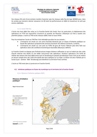 Stratégie de cohérence régionale 
d’aménagement numérique 
de la Franche-Comté 
Page 23/60 
Ces réseaux 3G vont d’une certaine manière fusionner avec les réseaux radio fixe de type WIMAX pour, dans les années qui viennent, donner naissance à la 4G dont les performances en débit et couverture ne sont pas encore stabilisées. 
4.1.4. Accès THD fixe 
L’accès très haut débit fixe reste sur la Franche-Comté très limité. Pour les particuliers, le déploiement des opérateurs en FTTH est aujourd’hui circonscrit au quartier de Planoise à Besançon où Free a ouvert une première plaque. L’accès au THD via les réseaux câblés reste lui aussi limité. 
Pour les entreprises l’accès au THD fixe n’est réalisable que dans les cas suivants : 
 L’entreprise est située sur une zone d’activité desservie par un réseau d’initiative publique sur lequel des opérateurs proposent des services (Connectic 39, Alliance Connectic, Lumière). 
 L’entreprise est située sur une zone où l’offre de gros de France Télécom peut être faite aux opérateurs dans des conditions économiques favorables (Besançon, Belfort). 
La Franche Comté ne dispose pas d'infrastructures longue distance suffisantes ce qui se traduit par des coûts d'accès Internet très élevés et une faible concurrence des opérateurs. Plusieurs opérateurs ont tenté de réaliser des liaisons très haut débit entre Lyon et Strasbourg en passant par Besançon mais n'ont pu les mettre en oeuvre compte-tenu des coûts très élevés des liens optiques sur ce trajet. La liaison est alors réalisée par la Suisse (Lyon - Genève - Bâle -Strasbourg) sans bénéficier au territoire franc-comtois. 
L’accès au THD reste donc à construire en Franche-Comté. 
4.2. Initiatives publiques en faveur du numérique sur le territoire de la Franche-Comté 
4.2.1. Réseaux d’initiative publique (RIP) 
 