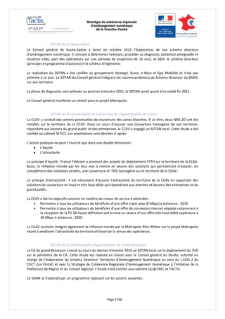 Stratégie de cohérence régionale 
d’aménagement numérique 
de la Franche-Comté 
Page 27/60 
SDTAN de la Haute-Saône 
Le Conseil général de Haute-Saône a lancé en octobre 2010 l’élaboration de son schéma directeur d’aménagement numérique. Il consiste à déterminer l’existant, procéder au diagnostic (ambition atteignable et situation cible, part des opérateurs sur une période de projection de 15 ans), et bâtir le schéma directeur (principes et programme d'actions) et le schéma d'ingénierie. 
La réalisation du SDTAN a été confiée au groupement Strategic Scout, e-Rezo et Egis Mobilité et n’est pas achevée à ce jour. Le SDTAN du Conseil général intégrera les recommandations du Schéma directeur du SMAU sur son territoire 
La phase de diagnostic sera achevée au premier trimestre 2011, le SDTAN serait quant à lui validé fin 2011. 
Le Conseil général manifeste un intérêt pour le projet Metropolix. 
SDTAN de la Communauté de Communes de l’Agglomération de Vesoul 
La CCAV a conduit des actions ponctuelles de couverture des zones blanches. À ce titre, deux NRA-ZO ont été installés sur le territoire de la CCAV. Dans un souci d’assurer une couverture homogène de son territoire, répondant aux besoins du grand public et des entreprises, la CCAV a engagé un SDTAN local. Cette étude a été confiée au cabinet SETICS. Les orientations sont décrites ci-après. 
L’action publique ne peut s’inscrire que dans une double dimension : 
 L’équité 
 L’attractivité. 
Le principe d’équité : France Télécom a annoncé des projets de déploiement FTTH sur le territoire de la CCAV. Aussi, la réflexion menée par les élus vise à mettre en oeuvre des solutions qui permettront d’assurer, en complément des initiatives privées, une couverture en THD homogène sur le territoire de la CCAV. 
Le principe d’attractivité : il est nécessaire d’assurer l’attractivité du territoire de la CCAV en apportant des solutions de couverture en haut et très haut débit qui répondront aux attentes et besoins des entreprises et du grand public. 
La CCAV a fxé les objectifs suivants en matière de niveau de service à atteindre : 
 Permettre à tous les utilisateurs de bénéficier d’une offre triple-play (8 Mbps) à échéance : 2015 
 Permettre à tous les utilisateurs de bénéficier d’une offre de connexion internet adaptée notamment à la réception de la TV 3D haute définition soit la mise en oeuvre d’une offre très haut débit supérieure à 30 Mbps à échéance : 2020 
La CCAV souhaite intégrer également la réflexion menée par la Métropole Rhin-Rhône sur le projet Métropolix visant à améliorer l’attractivité du territoire et favoriser la venue des opérateurs. 
SDTAN de la Communauté d’Agglomération du Grand Besançon 
La CA du grand Besançon a lancé au cours du dernier trimestre 2010 un SDTAN local sur le déploiement du THD sur le périmètre de la CA. Cette étude est réalisée en liaison avec le Conseil général du Doubs, autorité en charge de l’élaboration du Schéma Directeur Territorial d’Aménagement Numérique au sens du L1425-2 du CGCT (Loi Pintat) et avec la Stratégie de Cohérence Régionale d’Aménagement Numérique à l’initiative de la Préfecture de Région et du Conseil régional. L’étude a été confiée aux cabinets QU@TREC et TACTIS. 
Ce SDAN se traduirait par un programme reposant sur les actions suivantes :  
