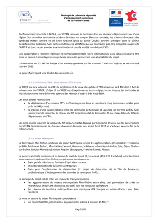 Stratégie de cohérence régionale 
d’aménagement numérique 
de la Franche-Comté 
Page 29/60 
Conformément à l'article L.1425-2, un SDTAN recouvre le territoire d'un ou plusieurs départements ou d'une région. Sur un même territoire le schéma directeur est unique. Dans ce contexte, les schémas directeurs des syndicats mixtes Lumière et de l'Aire Urbaine (pour sa partie Doubs) devront s'intégrer dans le SDTAN départemental du Doubs. Sans cette condition ces SDTAN locaux ne pourraient pas être enregistrés auprès de l'ARCEP et donc ne pas accéder aux fonds national pour la société numérique (FSN). 
Une coopération à l'échelle régionale et interdépartementale (voire internationale avec la Suisse) pourra être mise en oeuvre. Le montage retenu prévoira des outils permettant une adaptabilité du projet. 
L'élaboration du SDTAN fait l'objet d'un accompagnement par les cabinets Tactis et Qu@trec et sera finalisé courant 2011. 
Le projet MétropoliX sera étudié dans ce contexte. 
4.2.3. Initiatives FTTH : sites pilotes FTTH du Jura 
Le SIDEC du Jura va lancer en 2011 le déploiement de deux sites pilotes FTTH à hauteur de 2 M€ dont 1 M€ de subventions du FEADER. L’objectif du SIDEC est d’expérimenter les stratégies, les techniques, les méthodes et les collaborations entre différents acteurs des réseaux d’accès à très haut débit. 
Les deux pilotes retenus sont : 
 le déploiement d’un réseau FTTH à Champagne-sur-Loue et alentours (cinq communes rurales pour près de 900 prises) 
 la création d’une liaison optique entre les communes de Molinges et Lavancia (à l’extrême sud du Jura) permettant de raccorder le réseau du RIP départemental de Connectic 39 au réseau LiAin du SIEA du département de l’Ain. 
Les sites pilotes intègrent la logique du RIP départemental déployé par Connectic 39 ainsi que les prescriptions du SDTAN départemental. Les travaux devraient démarrer peu avant l’été 2011 et s’achever avant la fin de la même année. 
4.2.4. Projet Métropolix 
La Métropole Rhin-Rhône, porteuse du projet Métropolix, réunit 11 agglomérations (l’Eurodistrict Trinational de Bâle, Mulhouse, Belfort, Montbéliard, Vesoul, Besançon, le Réseau urbain Neuchâtelois, Dole, Dijon, Chalon- sur-Saône, Creusot-Montceau) et trois Régions (Bourgogne, Franche-Comté, Alsace). 
Le projet a été initié notamment en raison du coût du transit IP, très élevé (80 à 120 € le Mbps) sur le territoire du réseau métropolitain Rhin-Rhône, ce qui a pour conséquences : 
 frein pour la création ou l’arrivée d’opérateurs locaux 
 moindre compétitivité des offres entreprises 
 frein pour l’implantation de datacenters (cf. projet de datacenter de la Ville de Besançon, problématique d’hébergement des données de santé pour l’ARS). 
Le principe du projet est de créer un réseau de transport qui relie 
 les agglomérations du réseau métropolitain Rhin-Rhône entre elles, ceci permettant de créer un marché plus important (donc plus attractif) pour les nouveaux opérateurs 
 les réseaux du territoire métropolitain aux principaux GIX français et suisses (Paris, Lyon, Bâle, Genève). 
La mise en oeuvre du projet Métropolix comporterait : 
 un coût initial (IRU, pénétrantes, équipements), estimé à environ 15 M€HT  