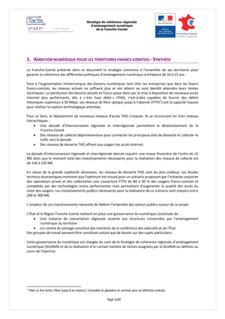 Stratégie de cohérence régionale 
d’aménagement numérique 
de la Franche-Comté 
Page 3/60 
1. AMBITION NUMÉRIQUE POUR LES TERRITOIRES FRANCS-COMTOIS - SYNTHÈSE 
La Franche-Comté présente dans ce document la stratégie commune à l’ensemble de ses territoires pour garantir la cohérence des différentes politiques d’aménagement numérique à échéance de 10 à 15 ans. 
Face à l’augmentation ininterrompue des besoins numériques tant chez les entreprises que dans les foyers francs-comtois, les réseaux actuels ne suffisent plus et ont atteint ou vont bientôt atteindre leurs limites techniques. La satisfaction des besoins actuels et futurs passe donc par la mise à disposition de nouveaux accès Internet plus performants, dits à « très haut débit » (THD), c'est-à-dire capables de fournir des débits théoriques supérieurs à 50 Mbps. Les réseaux de fibre optique jusqu’à l’abonné (FTTH1) ont la capacité requise pour réaliser la rupture technologique attendue. 
Pour ce faire, le déploiement de nouveaux réseaux d’accès THD s’impose. Ils se structurent en trois niveaux hiérarchiques : 
 Une dorsale d’interconnexion régionale et interrégionale permettant le désenclavement de la Franche-Comté 
 Des réseaux de collecte départementaux pour connecter les principaux sites de desserte et collecter le trafic vers la dorsale 
 Des réseaux de desserte THD offrant aux usagers les accès Internet. 
La dorsale d’interconnexion régionale et interrégionale devrait requérir une masse financière de l’ordre de 15 M€ alors que le montant total des investissements nécessaires pour la réalisation des réseaux de collecte est de 130 à 150 M€. 
En raison de la grande capillarité nécessaire, les réseaux de desserte THD sont les plus coûteux. Les études technico-économiques montrent que l’optimum est trouvé pour un scénario proposant par l’initiative conjointe des opérateurs privés et des collectivités une couverture FTTH de 80 à 90 % des usagers francs-comtois et complétée par des technologies moins performantes mais permettant d’augmenter la qualité des accès du reste des usagers. Les investissements publics nécessaires pour la réalisation de ce scénario sont compris entre 200 et 300 M€. 
L’ampleur de ces investissements nécessite de fédérer l’ensemble des acteurs publics autour de ce projet. 
L’État et la Région Franche-Comté mettent en place une gouvernance du numérique constituée de : 
 Une instance de concertation régionale ouverte aux structures concernées par l’aménagement numérique du territoire 
 Un comité de pilotage constitué des membres de la conférence des exécutifs et de l’État 
Des groupes de travail peuvent être constitués autant que de besoin sur des sujets particuliers. 
Cette gouvernance du numérique est chargée du suivi de la Stratégie de cohérence régionale d’aménagement numérique (SCoRAN) et de la réalisation d’un certain nombre de tâches assignées par la SCoRAN ou définies au cours de l’exercice. 
1 Fiber to the home (fibre jusqu’à la maison). Consultez le glossaire en annexe pour la définition précise.  
