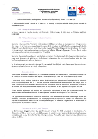 Stratégie de cohérence régionale 
d’aménagement numérique 
de la Franche-Comté 
Page 30/60 
 des coûts récurrents (hébergement, maintenance, exploitation), estimé à 210 k€HT/an. 
La Métropole Rhin-Rhône a décidé le 29 avril 2011 la création d’un syndicat mixte ouvert pour le portage du projet Métropolix. 
4.2.5. Politique de soutien régional 
Le Conseil régional de Franche-Comté a voté fin octobre 2010 un budget de 3 M€ dédié au THD pour la période 2011-2014. 
4.2.6. Politique d’accompagnement des entreprises 
SEM Numerica 
Numerica est une société d’économie mixte créée en 2008 dont le but est le développement et la promotion des usages et services numériques. Les actionnaires de la structure sont à la fois les principales collectivités (Région Franche-Comté, Conseil général du Doubs, Pays de Montbéliard Agglomération), la Caisse des Dépôts et Consignations, mais aussi des acteurs privés comme la Caisse d’Epargne Bourgogne-Franche-Comté ou des acteurs spécialisés dans le numérique comme VirtuelCity. 
Numerica dispose de locaux basés à Montbéliard permettant l’incubation ou le développement d’entreprises, mais aussi disposant de plateformes techniques à disposition des entreprises (studios, salle de visio- conférence, data center, salles de réunion…). 
La structure compte une quinzaine de salariés regroupés à Montbéliard, mais dispose aussi d’une antenne à Besançon puisqu’un bureau lui est mis à disposition. 
Association Juratic 
Dans le Jura, la chambre d'agriculture, la chambre de métiers et de l'artisanat et la chambre du commerce et de l'industrie du Jura se sont associées avec le Conseil général pour créer une structure associative Juratic. 
L'association a pour premier objectif de rendre accessible au plus grand nombre d'entreprises les bénéfices d'une utilisation optimale des TIC. C'est une action de promotion et de développement des usages. Pour ce faire, l'association Juratic se met à la disposition des entreprises pour les rencontrer, évaluer leur situation et les orienter vers les professionnels et les solutions les plus à même de leur apporter une réponse efficace. 
Juratic apporte également son soutien aux collectivités territoriales du Jura qui souhaiterait mener une réflexion dans le domaine des services et des usages des nouvelles technologies sur leur territoire. 
Elle apporte enfin son expertise pour toute la réflexion sur le domaine des nouvelles technologies auprès des chambres consulaires du département. Cet accompagnement peut prendre la forme d'une réflexion sur des axes de développement mais aussi un accompagnement pour la définition, l'organisation et la rencontre de professionnels d'un secteur d'activité. 
Datacenter de la CA du grand Besançon 
La Communauté d'Agglomération du grand Besançon a lancé fin 2010 un projet de construction d'un datacenter de 550 m² (environ 110 baies) à Besançon. Ce projet répond à la demande d'entreprises locales qui sont obligées à ce jour de rechercher des hébergements sur Paris, Lille, Lyon. L'ouverture du datacenter est prévue fin 2011. 
 