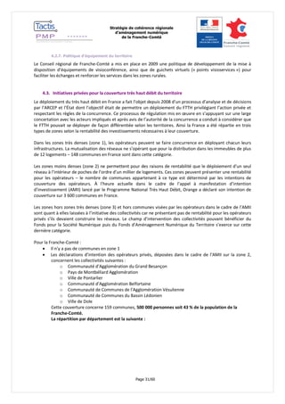 Stratégie de cohérence régionale 
d’aménagement numérique 
de la Franche-Comté 
Page 31/60 
4.2.7. Politique d’équipement du territoire 
Le Conseil régional de Franche-Comté a mis en place en 2009 une politique de développement de la mise à disposition d’équipements de visioconférence, ainsi que de guichets virtuels (« points visioservices ») pour faciliter les échanges et renforcer les services dans les zones rurales. 
4.3. Initiatives privées pour la couverture très haut débit du territoire 
Le déploiement du très haut débit en France a fait l’objet depuis 2008 d’un processus d’analyse et de décisions par l’ARCEP et l’État dont l’objectif était de permettre un déploiement du FTTH privilégiant l’action privée et respectant les règles de la concurrence. Ce processus de régulation mis en oeuvre en s’appuyant sur une large concertation avec les acteurs impliqués et après avis de l’autorité de la concurrence a conduit à considérer que le FTTH pouvait se déployer de façon différentiée selon les territoires. Ainsi la France a été répartie en trois types de zones selon la rentabilité des investissements nécessaires à leur couverture. 
Dans les zones très denses (zone 1), les opérateurs peuvent se faire concurrence en déployant chacun leurs infrastructures. La mutualisation des réseaux ne s’opérant que pour la distribution dans les immeubles de plus de 12 logements – 148 communes en France sont dans cette catégorie. 
Les zones moins denses (zone 2) ne permettent pour des raisons de rentabilité que le déploiement d’un seul réseau à l’intérieur de poches de l’ordre d’un millier de logements. Ces zones peuvent présenter une rentabilité pour les opérateurs – le nombre de communes appartenant à ce type est déterminé par les intentions de couverture des opérateurs. À l’heure actuelle dans le cadre de l’appel à manifestation d’intention d’investissement (AMII) lancé par le Programme National Très Haut Débit, Orange a déclaré son intention de couverture sur 3 600 communes en France. 
Les zones hors zones très denses (zone 3) et hors communes visées par les opérateurs dans le cadre de l’AMII sont quant à elles laissées à l’initiative des collectivités car ne présentant pas de rentabilité pour les opérateurs privés s’ils devaient construire les réseaux. Le champ d’intervention des collectivités pouvant bénéficier du Fonds pour la Société Numérique puis du Fonds d’Aménagement Numérique du Territoire s’exerce sur cette dernière catégorie. 
Pour la Franche-Comté : 
 Il n’y a pas de communes en zone 1 
 Les déclarations d’intention des opérateurs privés, déposées dans le cadre de l’AMII sur la zone 2, concernent les collectivités suivantes : 
o Communauté d’Agglomération du Grand Besançon 
o Pays de Montbéliard Agglomération 
o Ville de Pontarlier 
o Communauté d’Agglomération Belfortaine 
o Communauté de Communes de l’Agglomération Vésulienne 
o Communauté de Communes du Bassin Lédonien 
o Ville de Dole 
Cette couverture concerne 159 communes, 500 000 personnes soit 43 % de la population de la Franche-Comté. 
La répartition par département est la suivante :  