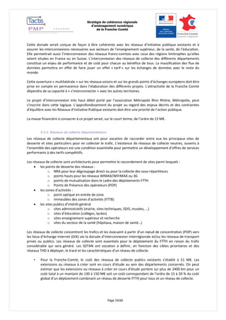 Stratégie de cohérence régionale 
d’aménagement numérique 
de la Franche-Comté 
Page 34/60 
Cette dorsale serait conçue de façon à être cohérente avec les réseaux d’initiative publique existants et à assurer les interconnexions nécessaires aux secteurs de l’enseignement supérieur, de la santé, de l’éducation. Elle permettrait aussi l’interconnexion des réseaux francs-comtois avec ceux des régions limitrophes qu’elles soient situées en France ou en Suisse. L’interconnexion des réseaux de collecte des différents départements constitue un enjeu de performance et de coût pour chacun au bénéfice de tous. La massification des flux de données permettra en effet de faire jouer un effet « tarif » sur les échanges de données avec le reste du monde. 
Cette ouverture « multilatérale » sur les réseaux voisins et sur les grands points d’échanges européens doit être prise en compte en permanence dans l’élaboration des différents projets. L’attractivité de la Franche Comté dépendra de sa capacité à « s’interconnecter » avec les autres territoires. 
Le projet d’interconnexion très haut débit porté par l’association Métropole Rhin Rhône, Métropolix, peut s’inscrire dans cette logique. L’approfondissement du projet au regard des enjeux décrits et des contraintes d’équilibre avec les Réseaux d’Initiative Publique existants doit être une priorité de l’action publique. 
La masse financière à consacrer à ce projet serait, sur le court terme, de l’ordre de 15 M€. 
5.2.2. Réseaux de collecte départementaux 
Les réseaux de collecte départementaux ont pour vocation de raccorder entre eux les principaux sites de desserte et sites particuliers pour en collecter le trafic. L’existence de réseaux de collecte neutres, ouverts à l’ensemble des opérateurs est une condition essentielle pour permettre un développement d’offres de services performants à des tarifs compétitifs. 
Les réseaux de collecte sont architecturés pour permettre le raccordement de sites parmi lesquels : 
 les points de desserte des réseaux : 
o NRA pour leur dégroupage direct ou pour la collecte des sous-répartiteurs 
o points hauts pour les réseaux WIMAX/WIFIMAX ou 3G 
o points de mutualisation dans le cadre des déploiements FTTH 
o Points de Présence des opérateurs (POP) 
 les zones d’activités : 
o point optique en entrée de zone 
o immeubles des zones d’activités (FTTB) 
 les sites publics d’intérêt général 
o sites administratifs (mairie, sites techniques, SDIS, musées, …) 
o sites d’éducation (collèges, lycées) 
o sites enseignement supérieur et recherche 
o sites du secteur de la santé (hôpitaux, maison de santé…) 
Les réseaux de collecte concentrent les trafics et les évacuent à partir d’un noeud de concentration (POP) vers les lieux d’échange Internet (GIX) via la dorsale d’interconnexion interrégionale et/ou les réseaux de transport privés ou publics. Les réseaux de collecte sont essentiels pour le déploiement du FTTH en raison du trafic considérable qui sera généré. Les SDTAN ont vocation à définir, en fonction des cibles prioritaires et des réseaux THD à déployer, le tracé et les caractéristiques d’un réseau de collecte. 
• Pour la Franche-Comté, le coût des réseaux de collecte publics existants s’établit à 51 M€. Les extensions ou réseaux à créer sont en cours d’étude au sein des départements concernés. On peut estimer que les extensions ou réseaux à créer en cours d’étude portent sur plus de 2400 km pour un coût total à un montant de 130 à 150 M€ soit un coût correspondant de l’ordre de 15 à 20 % du coût global d’un déploiement combinant un réseau de desserte FTTH pour tous et un réseau de collecte. 
 