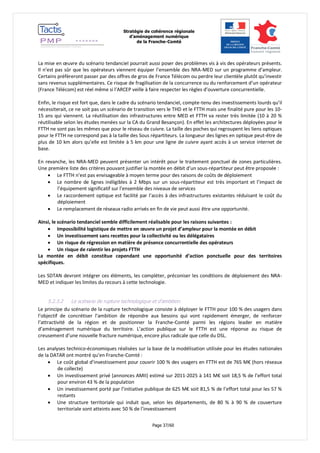 Stratégie de cohérence régionale 
d’aménagement numérique 
de la Franche-Comté 
Page 37/60 
La mise en oeuvre du scénario tendanciel pourrait aussi poser des problèmes vis à vis des opérateurs présents. Il n’est pas sûr que les opérateurs viennent équiper l’ensemble des NRA-MED sur un programme d’ampleur. Certains préfèreront passer par des offres de gros de France Télécom ou perdre leur clientèle plutôt qu’investir sans revenus supplémentaires. Ce risque de fragilisation de la concurrence ou du renforcement d’un opérateur (France Télécom) est réel même si l’ARCEP veille à faire respecter les règles d’ouverture concurrentielle. 
Enfin, le risque est fort que, dans le cadre du scénario tendanciel, compte-tenu des investissements lourds qu’il nécessiterait, ce ne soit pas un scénario de transition vers le THD et le FTTH mais une finalité pure pour les 10- 15 ans qui viennent. La réutilisation des infrastructures entre MED et FTTH va rester très limitée (10 à 20 % réutilisable selon les études menées sur la CA du Grand Besançon). En effet les architectures déployées pour le FTTH ne sont pas les mêmes que pour le réseau de cuivre. La taille des poches qui regroupent les liens optiques pour le FTTH ne correspond pas à la taille des Sous répartiteurs. La longueur des lignes en optique peut-être de plus de 10 km alors qu’elle est limitée à 5 km pour une ligne de cuivre ayant accès à un service internet de base. 
En revanche, les NRA-MED peuvent présenter un intérêt pour le traitement ponctuel de zones particulières. Une première liste des critères pouvant justifier la montée en débit d’un sous-répartiteur peut être proposée : 
 Le FTTH n’est pas envisageable à moyen terme pour des raisons de coûts de déploiement 
 Le nombre de lignes inéligibles à 2 Mbps sur un sous-répartiteur est très important et l’impact de l’équipement significatif sur l’ensemble des niveaux de services 
 Le raccordement optique est facilité par l’accès à des infrastructures existantes réduisant le coût du déploiement 
 Le remplacement de réseaux radio arrivés en fin de vie peut aussi être une opportunité. 
Ainsi, le scénario tendanciel semble difficilement réalisable pour les raisons suivantes : 
 Impossibilité logistique de mettre en oeuvre un projet d’ampleur pour la montée en débit 
 Un investissement sans recettes pour la collectivité ou les délégataires 
 Un risque de régression en matière de présence concurrentielle des opérateurs 
 Un risque de ralentir les projets FTTH 
La montée en débit constitue cependant une opportunité d’action ponctuelle pour des territoires spécifiques. 
Les SDTAN devront intégrer ces éléments, les compléter, préconiser les conditions de déploiement des NRA- MED et indiquer les limites du recours à cette technologie. 
5.2.3.2 Le scénario de rupture technologique et d’ambition 
Le principe du scénario de la rupture technologique consiste à déployer le FTTH pour 100 % des usagers dans l’objectif de concrétiser l’ambition de répondre aux besoins qui vont rapidement émerger, de renforcer l’attractivité de la région et de positionner la Franche-Comté parmi les régions leader en matière d’aménagement numérique du territoire. L’action publique sur le FTTH est une réponse au risque de creusement d’une nouvelle fracture numérique, encore plus radicale que celle du DSL. 
Les analyses technico-économiques réalisées sur la base de la modélisation utilisée pour les études nationales de la DATAR ont montré qu’en Franche-Comté : 
 Le coût global d’investissement pour couvrir 100 % des usagers en FTTH est de 765 M€ (hors réseaux de collecte) 
 Un investissement privé (annonces AMII) estimé sur 2011-2025 à 141 M€ soit 18,5 % de l’effort total pour environ 43 % de la population 
 Un investissement porté par l’initiative publique de 625 M€ soit 81,5 % de l’effort total pour les 57 % restants 
 Une structure territoriale qui induit que, selon les départements, de 80 % à 90 % de couverture territoriale sont atteints avec 50 % de l’investissement  