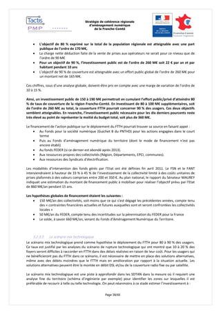 Stratégie de cohérence régionale 
d’aménagement numérique 
de la Franche-Comté 
Page 38/60 
 L’objectif de 80 % exprimé sur le total de la population régionale est atteignable avec une part publique de l’ordre de 170 M€, 
 La charge nette déduction faite de la vente de prises aux opérateurs ne serait pour ce niveau que de l’ordre de 90 M€ 
 Pour un objectif de 90 %, l’investissement public est de l’ordre de 260 M€ soit 22 € par an et par habitant pendant 10 ans 
 L’objectif de 90 % de couverture est atteignable avec un effort public global de l’ordre de 260 M€ pour un montant net de 165 M€. 
Ces chiffres, issus d’une analyse globale, doivent-être pris en compte avec une marge de variation de l’ordre de 10 à 15 %. 
Ainsi, un investissement public de 150 à 190 M€ permettrait en cumulant l’effort public/privé d’atteindre 80 % de taux de couverture de la région Franche-Comté. En investissant de 80 à 100 M€ supplémentaires, soit de l’ordre de 260 M€ au total, la couverture FTTH pourrait concerner 90 % des usagers. Ces deux objectifs semblent atteignables. En revanche, l’investissement public nécessaire pour les dix derniers pourcents reste très élevé au point de représenter la moitié du budget total, soit plus de 360 M€. 
Le financement de l’action publique sur le déploiement du FTTH pourrait trouver sa source en faisant appel : 
 Au Fonds pour la société numérique (Guichet B du PNTHD) pour les actions engagées dans le court terme 
 Puis au Fonds d’aménagement numérique du territoire (dont le mode de financement n’est pas encore établi) 
 Au fonds FEDER (si ce dernier est abondé après 2013). 
 Aux ressources propres des collectivités (Région, Départements, EPCI, communes). 
 Aux ressources des Syndicats d’électrification. 
Les modalités d’intervention des fonds gérés par l’Etat ont été définies fin avril 2011. Le FSN et le FANT interviendraient à hauteur de 33 % à 45 % de l’investissement de la collectivité limité à des coûts unitaires de prises plafonnés à des valeurs comprises entre 200 et 350 €. Au plan national, le rapport du Sénateur MAUREY indiquait une estimation du montant de financement public à mobiliser pour réaliser l’objectif prévu par l’Etat de 860 M€/an pendant 15 ans. 
Les hypothèses globales de financement étaient les suivantes : 
 150 M€/an des collectivités, soit moins que ce qui s’est dégagé les précédentes années, compte tenu des « contraintes financières actuelles et futures auxquelles sont et seront confrontées les collectivités locales » 
 50 M€/an du FEDER, compte tenu des incertitudes sur la pérennisation du FEDER pour la France 
 Le solde, à savoir 660 M€/an, venant du Fonds d’Aménagement Numérique du Territoire. 
5.2.3.3 Le scénario mix technologique 
Le scénario mix technologique prend comme hypothèse le déploiement du FTTH pour 80 à 90 % des usagers. Ce taux est justifié par les analyses du scénario de rupture technologique qui ont montré que 10 à 20 % des foyers seront difficiles à raccorder en FTTH dans des délais réalistes en raison de leur coût. Pour les usagers qui ne bénéficieront pas du FTTH dans ce scénario, il est nécessaire de mettre en place des solutions alternatives, même avec des débits moindres que le FTTH mais en amélioration par rapport à la situation actuelle. Les solutions alternatives peuvent être la montée en débit DSL et/ou de la couverture radio fixe ou par satellite. 
Le scénario mix technologique est une piste à approfondir dans les SDTAN dans la mesure où il requiert une analyse fine du territoire (schéma d’ingénierie par exemple) pour identifier les zones sur lesquelles il est préférable de recourir à telle ou telle technologie. On peut néanmoins à ce stade estimer l’investissement à :  
