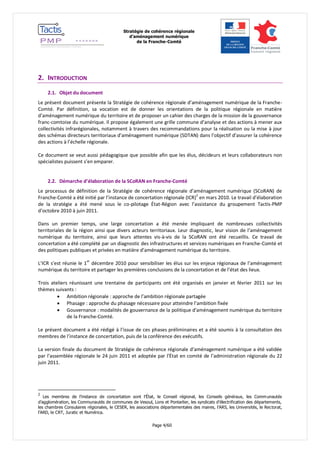 Stratégie de cohérence régionale 
d’aménagement numérique 
de la Franche-Comté 
Page 4/60 
2. INTRODUCTION 
2.1. Objet du document 
Le présent document présente la Stratégie de cohérence régionale d’aménagement numérique de la Franche- Comté. Par définition, sa vocation est de donner les orientations de la politique régionale en matière d’aménagement numérique du territoire et de proposer un cahier des charges de la mission de la gouvernance franc-comtoise du numérique. Il propose également une grille commune d’analyse et des actions à mener aux collectivités infrarégionales, notamment à travers des recommandations pour la réalisation ou la mise à jour des schémas directeurs territoriaux d’aménagement numérique (SDTAN) dans l’objectif d’assurer la cohérence des actions à l’échelle régionale. 
Ce document se veut aussi pédagogique que possible afin que les élus, décideurs et leurs collaborateurs non spécialistes puissent s’en emparer. 
2.2. Démarche d’élaboration de la SCoRAN en Franche-Comté 
Le processus de définition de la Stratégie de cohérence régionale d’aménagement numérique (SCoRAN) de Franche-Comté a été initié par l’instance de concertation régionale (ICR)2 en mars 2010. Le travail d’élaboration de la stratégie a été mené sous le co-pilotage État-Région avec l’assistance du groupement Tactis-PMP d’octobre 2010 à juin 2011. 
Dans un premier temps, une large concertation a été menée impliquant de nombreuses collectivités territoriales de la région ainsi que divers acteurs territoriaux. Leur diagnostic, leur vision de l’aménagement numérique du territoire, ainsi que leurs attentes vis-à-vis de la SCoRAN ont été recueillis. Ce travail de concertation a été complété par un diagnostic des infrastructures et services numériques en Franche-Comté et des politiques publiques et privées en matière d’aménagement numérique du territoire. 
L’ICR s’est réunie le 1er décembre 2010 pour sensibiliser les élus sur les enjeux régionaux de l’aménagement numérique du territoire et partager les premières conclusions de la concertation et de l’état des lieux. 
Trois ateliers réunissant une trentaine de participants ont été organisés en janvier et février 2011 sur les thèmes suivants : 
 Ambition régionale : approche de l’ambition régionale partagée 
 Phasage : approche du phasage nécessaire pour atteindre l’ambition fixée 
 Gouvernance : modalités de gouvernance de la politique d’aménagement numérique du territoire de la Franche-Comté. 
Le présent document a été rédigé à l’issue de ces phases préliminaires et a été soumis à la consultation des membres de l’instance de concertation, puis de la conférence des exécutifs. 
La version finale du document de Stratégie de cohérence régionale d’aménagement numérique a été validée par l’assemblée régionale le 24 juin 2011 et adoptée par l’État en comité de l’administration régionale du 22 juin 2011. 
2 Les membres de l’instance de concertation sont l’État, le Conseil régional, les Conseils généraux, les Communautés d’agglomération, les Communautés de communes de Vesoul, Lons et Pontarlier, les syndicats d’électrification des départements, les chambres Consulaires régionales, le CESER, les associations départementales des maires, l’ARS, les Universités, le Rectorat, l’ARD, le CRT, Juratic et Numérica.  
