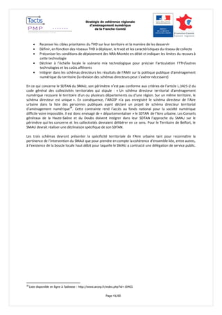 Stratégie de cohérence régionale 
d’aménagement numérique 
de la Franche-Comté 
Page 41/60 
 Recenser les cibles prioritaires du THD sur leur territoire et la manière de les desservir 
 Définir, en fonction des réseaux THD à déployer, le tracé et les caractéristiques du réseau de collecte 
 Préconiser les conditions de déploiement des NRA-Montée en débit et indiquer les limites du recours à cette technologie 
 Décliner à l’échelle locale le scénario mix technologique pour préciser l’articulation FTTH/autres technologies et les coûts afférents 
 Intégrer dans les schémas directeurs les résultats de l’AMII sur la politique publique d’aménagement numérique du territoire (la révision des schémas directeurs peut s’avérer nécessaire) 
En ce qui concerne le SDTAN du SMAU, son périmètre n’est pas conforme aux critères de l’article L.1425-2 du code général des collectivités territoriales qui stipule : « Un schéma directeur territorial d’aménagement numérique recouvre le territoire d’un ou plusieurs départements ou d’une région. Sur un même territoire, le schéma directeur est unique ». En conséquence, l’ARCEP n’a pas enregistré le schéma directeur de l’Aire urbaine dans la liste des personnes publiques ayant déclaré un projet de schéma directeur territorial d’aménagement numérique28. Cette contrainte rend l’accès au fonds national pour la société numérique difficile voire impossible. Il est donc envisagé de « départementaliser » le SDTAN de l’Aire urbaine. Les Conseils généraux de la Haute-Saône et du Doubs doivent intégrer dans leur SDTAN l’approche du SMAU sur le périmètre qui les concerne et les collectivités devraient délibérer en ce sens. Pour le Territoire de Belfort, le SMAU devrait réaliser une déclinaison spécifique de son SDTAN. 
Les trois schémas devront présenter la spécificité territoriale de l’Aire urbaine tant pour reconnaître la pertinence de l’intervention du SMAU que pour prendre en compte la cohérence d’ensemble liée, entre autres, à l’existence de la boucle locale haut débit pour laquelle le SMAU a contracté une délégation de service public. 
28 Liste disponible en ligne à l’adresse : http://www.arcep.fr/index.php?id=10463.  