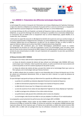 Stratégie de cohérence régionale 
d’aménagement numérique 
de la Franche-Comté 
Page 45/60 
6.2. ANNEXE 2 : Présentation des différentes technologies disponibles 
1/ DSL 
La technologie DSL consiste à transporter de l’information via le réseau téléphonique de l’opérateur historique. La ligne d’un abonné au téléphone est constituée d’une paire de fils en cuivre et se termine par un équipement appelé répartiteur (souvent désigné par l’acronyme NRA), situé dans un central téléphonique. 
Le principe technique du DSL est d’exploiter une bande de fréquences située au-dessus de celle utilisée par la téléphonie, ce qui permet d’échanger des données numériques en parallèle d’une conversation téléphonique. La transmission DSL est établie entre un équipement situé au central téléphonique, appelé DSLAM, et un modem DSL, chez l’utilisateur. 
L’atténuation du signal DSL (mesurée en dB) dépend du diamètre de la paire de cuivre qui constitue la ligne, et est surtout proportionnelle à l’éloignement de l’utilisateur au central téléphonique. Le débit dont peut disposer l’utilisateur dépend donc de cet éloignement. Au-delà de 5 km de longueur de ligne, en ADSL ou ADSL2, le signal est tellement atténué que le service Haut Débit n’est généralement plus disponible 
Les technologies DSL constituent donc une famille technologique profondément injuste en matière d’aménagement du territoire car si 97% de la population a accès à ces technologies, seule une partie, située dans les zones les plus denses (à proximité du NRA), dispose d’une bande passante suffisante pour accéder aux services les plus consommateurs en débit. Une part importante de la population ne peut donc pas bénéficier des usages associés. 
2/ Réseaux hertziens (WiFi / WiMAX) 
L’architecture d’un réseau radio terrestre comprend deux parties techniques : 
- un réseau de desserte composé de stations de base utilisant une technologie radio (WiMAX, WiFi) pour communiquer avec l’utilisateur. Selon la portée des stations, on parle couramment de macros-stations (10 à 20 km de portée) ou de micro stations (quelques km de portée au plus), 
- un réseau de collecte des stations de base, qui peut être réalisé soit en technologie filaire (par cuivre ou fibre optique), soit en technologie radio (par faisceau hertzien) 
NB : les débits indiqués dans les analyses ci-après ne sont disponibles dans le réseau de desserte que si le lien de collecte est correctement dimensionné. Enfin, ce réseau est relié à Internet à un point de présence de l’opérateur (PoP). 
On peut distinguer sept grands principes qui déterminent les capacités des différentes technologies radio : 
- La portée et la sensibilité aux obstacles dépendent fortement de la bande de fréquences 
- Le débit est directement proportionnel à la largeur de la bande de fréquences utilisée 
- Le débit décroît à mesure que l’on s’éloigne de la station de base 
- La zone de couverture d’une station de base dépend de l’ingénierie du réseau déployé par l’opérateur 
- Le débit se partage entre utilisateurs d’une même station de base 
- Les performances radio peuvent être améliorées selon la nature du récepteur 
- Les technologies radio d’accès haut débit ne sont pas adaptées à la diffusion TV en mode broadcast 
Les paragraphes suivant présentent les performances des technologies WiFi et WiMAX. 
Avec la technologie WiMAX, chaque station de base WiMAX actuelle offre un débit descendant en sortie d’antenne de 8 Mbps et montant de 4 Mbps. En termes de couverture, les opérateurs WiMAX prévoient des rayons de cellules de 12 km maximum avec, à l’intérieur de ce périmètre, un débit utile estimé à environ 50% du débit crête. Le débit utile est partagé entre tous les utilisateurs simultanés d’un même secteur, ce qui  