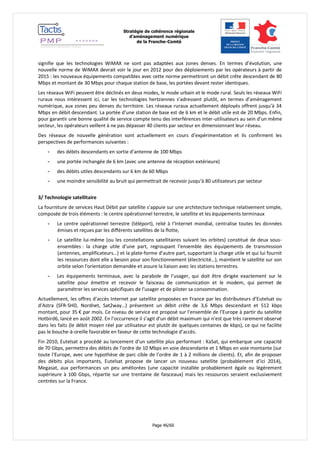 Stratégie de cohérence régionale 
d’aménagement numérique 
de la Franche-Comté 
Page 46/60 
signifie que les technologies WiMAX ne sont pas adaptées aux zones denses. En termes d’évolution, une nouvelle norme de WiMAX devrait voir le jour en 2012 pour des déploiements par les opérateurs à partir de 2015 : les nouveaux équipements compatibles avec cette norme permettront un débit crête descendant de 80 Mbps et montant de 30 Mbps pour chaque station de base, les portées devant rester identiques. 
Les réseaux WiFi peuvent être déclinés en deux modes, le mode urbain et le mode rural. Seuls les réseaux WiFi ruraux nous intéressent ici, car les technologies hertziennes s’adressent plutôt, en termes d’aménagement numérique, aux zones peu denses du territoire. Les réseaux ruraux actuellement déployés offrent jusqu’à 34 Mbps en débit descendant. La portée d’une station de base est de 6 km et le débit utile est de 20 Mbps. Enfin, pour garantir une bonne qualité de service compte tenu des interférences inter-utilisateurs au sein d’un même secteur, les opérateurs veillent à ne pas dépasser 40 clients par secteur en dimensionnant leur réseau. 
Des réseaux de nouvelle génération sont actuellement en cours d’expérimentation et ils confirment les perspectives de performances suivantes : 
- des débits descendants en sortie d’antenne de 100 Mbps 
- une portée inchangée de 6 km (avec une antenne de réception extérieure) 
- des débits utiles descendants sur 6 km de 60 Mbps 
- une moindre sensibilité au bruit qui permettrait de recevoir jusqu’à 80 utilisateurs par secteur 
3/ Technologie satellitaire 
La fourniture de services Haut Débit par satellite s’appuie sur une architecture technique relativement simple, composée de trois éléments : le centre opérationnel terrestre, le satellite et les équipements terminaux 
- Le centre opérationnel terrestre (téléport), relié à l’Internet mondial, centralise toutes les données émises et reçues par les différents satellites de la flotte, 
- Le satellite lui-même (ou les constellations satellitaires suivant les orbites) constitué de deux sous- ensembles : la charge utile d’une part, regroupant l’ensemble des équipements de transmission (antennes, amplificateurs…) et la plate-forme d’autre part, supportant la charge utile et qui lui fournit les ressources dont elle a besoin pour son fonctionnement (électricité…), maintient le satellite sur son orbite selon l'orientation demandée et assure la liaison avec les stations terrestres. 
- Les équipements terminaux, avec la parabole de l’usager, qui doit être dirigée exactement sur le satellite pour émettre et recevoir le faisceau de communication et le modem, qui permet de paramétrer les services spécifiques de l’usager et de piloter sa consommation. 
Actuellement, les offres d’accès Internet par satellite proposées en France par les distributeurs d’Eutelsat ou d’Astra (SFR-SHD, Nordnet, Sat2way…) présentent un débit crête de 3,6 Mbps descendant et 512 kbps montant, pour 35 € par mois. Ce niveau de service est proposé sur l’ensemble de l’Europe à partir du satellite Hotbird6, lancé en août 2002. En l’occurrence il s’agit d’un débit maximum qui n’est que très rarement observé dans les faits (le débit moyen réel par utilisateur est plutôt de quelques centaines de kbps), ce qui ne facilite pas le bouche-à-oreille favorable en faveur de cette technologie d’accès. 
Fin 2010, Eutelsat a procédé au lancement d’un satellite plus performant : KaSat, qui embarque une capacité de 70 Gbps, permettra des débits de l’ordre de 10 Mbps en voie descendante et 1 Mbps en voie montante (sur toute l’Europe, avec une hypothèse de parc cible de l’ordre de 1 à 2 millions de clients). Et, afin de proposer des débits plus importants, Eutelsat propose de lancer un nouveau satellite (probablement d’ici 2014), Megasat, aux performances un peu améliorées (une capacité installée probablement égale ou légèrement supérieure à 100 Gbps, répartie sur une trentaine de faisceaux) mais les ressources seraient exclusivement centrées sur la France. 
 