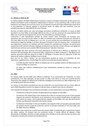 Stratégie de cohérence régionale 
d’aménagement numérique 
de la Franche-Comté 
Page 47/60 
3.a. Montée en Débit du DSL 
La relative longueur des lignes téléphoniques françaises a conduit à envisager l’exploitation du DSL à partir d’un échelon intermédiaire entre le répartiteur téléphonique et l’abonné : le sous-répartiteur (SR). Le DSL est alors exploité sur une longueur de cuivre plus courte, qui correspond à la partie de la ligne téléphonique située entre le sous-répartiteur et l’abonné, appelée la sous-boucle locale. Les débits sont donc améliorés. C’est par exemple le principe de l’offre NRA-ZO de France Telecom. 
Pourtant, les débits atteints par cette technologies permettent actuellement d’atteindre un niveau de débit équivalent à du Haut Débit. La technologie NRA-ZO est donc un outil de couverture des zones blanches Haut Débit mais ne permet pas d’apporter des services Très Haut Débit aux utilisateurs finaux. 
L’alternative à cette opticalisation partielle du réseau existant serait l’installation de nouveaux sous- répartiteurs dans les zones les plus isolées. En effet, on considère que la distance maximale pour atteindre le Très Haut Débit via le DSL ne dépasse pas 1 ou 2 km. La carte actuelle des sous-répartiteurs ne permet pas d’atteindre ce degré de maillage, il est donc nécessaire d’installer en plus de nouveaux sites. L’ensemble des sous-répartiteurs, existants ou à déployer doit bien entendu être opticalisé pour atteindre une performance satisfaisante. Cette solution technique, déployée actuellement aux Pays-Bas, est plus efficace, mais également nettement plus coûteuse que la solution NRA-ZO proposée par l’opérateur historique. 
Les technologies DSL étant soumises à de fortes atténuations en fonction de la distance au répartiteur, les évolutions des technologies DSL et notamment ADSL n’apporteront un débit conséquent (> 100 Mbps) qu’aux abonnés aujourd’hui déjà bien desservis en ADSL 2+ (20 Mbps). Il convient donc de rapprocher la fibre des abonnés de manière à apporter 20 Mbps à tout le monde. 
Dans tous les cas, même « dopée » par une opticalisation partielle du réseau et l’installation de sous- répartiteurs supplémentaires, la technologie DSL souffre structurellement de deux faiblesses : 
- La bande passante maximum offerte ne dépasse pas une ou quelques dizaines de Mbps (jusqu'à une centaine de Mbps au maximum); 
- Les lignes DSL souffrent d’affaiblissement (que l’opticalisation partielle du réseau ne corrige que localement). 
3.b. Câble 
Les réseaux câblés ont été établis pour diffuser la télévision. Ils se caractérisent par l’utilisation, au moins partiellement, d’un câble spécifique, de type coaxial. Ce câble a été retenu en raison de sa bande passante importante, bien adaptée à la diffusion de la télévision analogique (contrairement au câble téléphonique, qui a une bande passante bien plus limitée). 
Ces réseaux ont été établis essentiellement dans les années 80. Une caractéristique clef d’un réseau câblé est que le débit disponible en amont d’un départ en tête de réseau se répartit entre tous les utilisateurs 
Il est important de distinguer trois architectures principales, car leurs performances sont assez différentes : 
- l’architecture totalement coaxiale n’est généralement pas adaptée au haut débit, 
- l’architecture HFC (Hybrid Fiber Coax) comporte de la fibre en transport mais encore d’assez grandes longueurs de coaxial en distribution, ce qui nécessite la mise en place d’amplificateurs du signal dans cette portion du réseau ; elle est généralement adaptée au Haut Débit, mais avec des performances diverses, qui dépendent notamment de la partie coaxiale. 
- l’architecture FTTLA (Fiber To The Last Amplifier), dans laquelle la fibre est poussée jusqu’à des poches de quelques dizaines d’abonnés seulement, permet en principe d’atteindre le Très Haut Débit, avec des débits d’environ 100Mbps. 
Sur l’évolution à plus long terme, la performance des réseaux câblés est plafonnée par la capacité de transport des câbles coaxiaux. En pratique, dans les prochaines années, il semble difficile de dépasser 2 Gbps descendants et 100 Mbps montants sur câble, partagés entre utilisateurs d’une même branche du réseau, avec la répartition actuellement standard de la bande passante.  