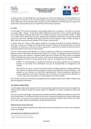 Stratégie de cohérence régionale 
d’aménagement numérique 
de la Franche-Comté 
Page 48/60 
Le câble est donc une technologie bien plus puissante que le DSL pour atteindre le Très Haut Débit dans les zones câblées. En revanche, là où il n’a pas été déployé, il est plus pertinent de déployer un réseau FTTH qu’un réseau câblé même de dernière génération, puisque les coûts de déploiement des deux types de réseaux sont proches alors que les performances et le potentiel du FTTH sont bien supérieurs. 
3.c. FTTH 
La technologie FTTH consiste à prolonger la fibre optique jusque chez un utilisateur, c'est-à-dire à lui amener un nouveau câble – optique – en plus de ses câbles téléphonique et électrique. C’est un chantier considérable, mais la fibre optique a l’énorme atout d’être le seul media à n’apporter aucune contrainte de débit : le débit sur une fibre n’est en effet limité que par les équipements électroniques d’extrémité. C’est pourquoi le débit courant des accès FTTH, 100 Mbps symétriques aujourd’hui, devrait atteindre 1 Gbps et même 10 Gbps en 2020, comme le prévoit le premier opérateur FTTH mondial, le japonais NTT. 
La boucle locale d’un réseau en fibre optique résidentiel se compose d’une partie horizontale, déployée en souterrain, en aérien ou en façade, et d’une partie dite verticale, à l’intérieur de la propriété privée, au sein des immeubles. En moyenne, les coûts de ces deux composantes se répartissent à hauteur de deux tiers pour la partie horizontale et un tiers pour la partie verticale. 
Une fois le réseau optique passif déployé, un ou plusieurs opérateurs installent leurs équipements pour fournir différents services à destination des abonnés ayant souscrits un contrat. Le catalogue de services proposé par l’opérateur de gros (par exemple un opérateur public) peut ainsi comporter des offres passives accompagné d’offres d’hébergement ainsi que des offres actives, sous forme de bande passante. Dès lors qu’un opérateur envoie des signaux sur les fibres, le réseau optique est dit « activé ». Ces équipements sont installés : 
- au NRO29. Ils se décomposent en équipements de desserte, de collecte (switch/routeurs 10 Gbps par exemple), et sont dotés d’une alimentation ainsi que de fonctionnalités de management et de contrôle, 
- chez l’abonné. Ces « box » ont pour fonction de convertir les signaux optiques en signaux électriques et de restituer les différents flux correspondant à chaque service (télévision, internet, téléphonie – par exemple) sur des interfaces de sortie (RJ45 majoritairement). D’autres équipements spécifiques à certaines applications sont parfois nécessaires pour la fourniture de certains services (décodeur TV, …). Dans ce cas, ils sont raccordés sur l’une des interfaces de sorties du boîtier. 
NB : Certaines architectures nécessitent des équipements actifs supplémentaires entre le NRO et l’abonné mais elles sont largement minoritaires. 
3.d. Réseaux mobiles 3G/4G 
Les technologies radio mobiles peuvent a fortiori, techniquement, apporter des solutions pour des usages fixes. D’ailleurs près de 30% de l’usage des réseaux mobiles, en téléphonie et en data, est généré au domicile de l’abonné. 
Alors que les autres technologies radio présentées précédemment (WiFi, WiMAX) sont dédiées aux accès fixes, on doit se demander s’il est efficace d’utiliser des ressources (notamment spectrales) des réseaux mobiles pour des accès fixes. En zone rurale, où les ressources des réseaux de données mobiles risquent d’être sous utilisés par les seuls usages mobiles il semble légitime de répondre positivement. 
Déploiement des réseaux 3G et 3G+ 
Le 3G et le 3G+ permettent aujourd’hui des débits crête maximaux (à proximité de la station et sans charge du réseau) de 14,4Mbps. 
La perspective d’un déploiement du 4G / LTE 
29 NRO : Noeud de Raccordement Optique  