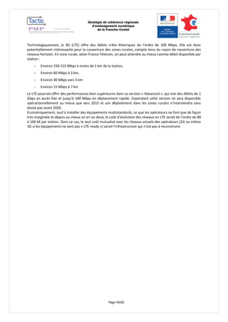 Stratégie de cohérence régionale 
d’aménagement numérique 
de la Franche-Comté 
Page 49/60 
Technologiquement, la 4G (LTE) offre des débits crête théoriques de l’ordre de 100 Mbps. Elle est donc potentiellement intéressante pour la couverture des zones rurales, compte tenu du rayon de couverture des réseaux hertzien. En zone rurale, selon France Télécom, on peut attendre au mieux comme débit disponible par station : 
- Environ 150-155 Mbps à moins de 1 km de la station, 
- Environ 60 Mbps à 3 km, 
- Environ 30 Mbps vers 5 km 
- Environ 15 Mbps à 7 km 
Le LTE pourrait offrir des performances bien supérieures dans sa version « Advanced », qui vise des débits de 1 Gbps en accès fixe et jusqu'à 100 Mbps en déplacement rapide. Cependant cette version ne sera disponible opérationnellement au mieux que vers 2015 et son déploiement dans les zones rurales n’interviendra sans doute pas avant 2020. 
Economiquement, sauf à installer des équipements multistandards, ce que les opérateurs ne font que de façon très marginale et depuis au mieux un an ou deux, le coût d’évolution des réseaux en LTE serait de l’ordre de 80 à 100 k€ par station. Dans ce cas, le seul coût mutualisé avec les réseaux actuels des opérateurs (2G ou même 3G si les équipements ne sont pas « LTE-ready ») serait l’infrastructure qui n’est pas à reconstruire.  