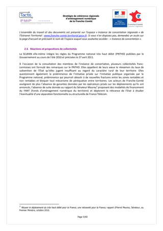 Stratégie de cohérence régionale 
d’aménagement numérique 
de la Franche-Comté 
Page 5/60 
L’ensemble du travail et des documents est présenté sur l’espace « Instance de concertation régionale » de l’Extranet Territorial : www.franche-comte.territorial.gouv.fr. Si vous n’en disposez pas, demandez un accès sur la page d’accueil en précisant le nom de l’espace auquel vous souhaitez accéder : « Instance de concertation ». 
2.3. Réactions et propositions de collectivités 
La SCoRAN elle-même intègre les règles du Programme national très haut débit (PNTHD) publiées par le Gouvernement au cours de l’été 2010 et précisées le 27 avril 2011. 
À l’occasion de la consultation des membres de l’instance de concertation, plusieurs collectivités franc- comtoises ont formulé des remarques sur le PNTHD. Elles appellent de leurs voeux le réexamen du taux de subvention de l’État qu’elles jugent insuffisant au regard du caractère rural de leur territoire. Elles questionnent également la prééminence de l’initiative privée sur l’initiative publique organisée par le Programme national, prééminence qui pourrait aboutir à de nouvelles fractures entre les zones rentables et non rentables et bloquer tout mécanisme de péréquation entre territoires. Les acteurs de Franche-Comté soulignent de plus l’absence de garanties données par les opérateurs privés sur les déploiements qu’ils ont annoncés, l’absence de suite donnée au rapport du Sénateur Maurey3 proposant des modalités de financement du FANT (Fonds d’aménagement numérique du territoire) et déplorent la réticence de l’Etat à étudier l’éventualité d’une séparation fonctionnelle ou structurelle de France Télécom. 
3 Réussir le déploiement du très haut débit pour la France, une nécessité pour la France, rapport d’Hervé Maurey, Sénateur, au Premier Ministre, octobre 2010.  