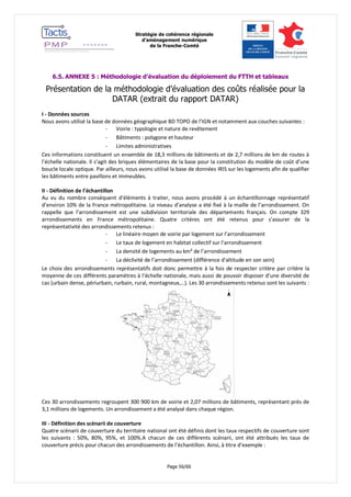 Stratégie de cohérence régionale 
d’aménagement numérique 
de la Franche-Comté 
Page 56/60 
6.5. ANNEXE 5 : Méthodologie d’évaluation du déploiement du FTTH et tableaux 
Présentation de la méthodologie d’évaluation des coûts réalisée pour la DATAR (extrait du rapport DATAR) 
I - Données sources 
Nous avons utilisé la base de données géographique BD TOPO de l’IGN et notamment aux couches suivantes : 
- Voirie : typologie et nature de revêtement 
- Bâtiments : polygone et hauteur 
- Limites administratives 
Ces informations constituent un ensemble de 18,3 millions de bâtiments et de 2,7 millions de km de routes à l’échelle nationale. Il s’agit des briques élémentaires de la base pour la constitution du modèle de coût d’une boucle locale optique. Par ailleurs, nous avons utilisé la base de données IRIS sur les logements afin de qualifier les bâtiments entre pavillons et immeubles. 
II - Définition de l’échantillon 
Au vu du nombre conséquent d’éléments à traiter, nous avons procédé à un échantillonnage représentatif d’environ 10% de la France métropolitaine. Le niveau d’analyse a été fixé à la maille de l’arrondissement. On rappelle que l’arrondissement est une subdivision territoriale des départements français. On compte 329 arrondissements en France métropolitaine. Quatre critères ont été retenus pour s’assurer de la représentativité des arrondissements retenus : 
- Le linéaire moyen de voirie par logement sur l’arrondissement 
- Le taux de logement en habitat collectif sur l’arrondissement 
- La densité de logements au km² de l’arrondissement 
- La déclivité de l’arrondissement (différence d'altitude en son sein) 
Le choix des arrondissements représentatifs doit donc permettre à la fois de respecter critère par critère la moyenne de ces différents paramètres à l’échelle nationale, mais aussi de pouvoir disposer d’une diversité de cas (urbain dense, périurbain, rurbain, rural, montagneux,…). Les 30 arrondissements retenus sont les suivants : 
Ces 30 arrondissements regroupent 300 900 km de voirie et 2,07 millions de bâtiments, représentant près de 3,1 millions de logements. Un arrondissement a été analysé dans chaque région. 
III - Définition des scénarii de couverture 
Quatre scénarii de couverture du territoire national ont été définis dont les taux respectifs de couverture sont les suivants : 50%, 80%, 95%, et 100%.A chacun de ces différents scénarii, ont été attribués les taux de couverture précis pour chacun des arrondissements de l’échantillon. Ainsi, à titre d’exemple :  