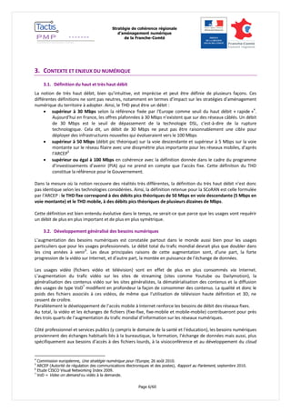 Stratégie de cohérence régionale 
d’aménagement numérique 
de la Franche-Comté 
Page 6/60 
3. CONTEXTE ET ENJEUX DU NUMÉRIQUE 
3.1. Définition du haut et très haut débit 
La notion de très haut débit, bien qu’intuitive, est imprécise et peut être définie de plusieurs façons. Ces différentes définitions ne sont pas neutres, notamment en termes d’impact sur les stratégies d’aménagement numérique du territoire à adopter. Ainsi, le THD peut être un débit : 
 supérieur à 30 Mbps selon la référence fixée par l'Europe comme seuil du haut débit « rapide »4. Aujourd’hui en France, les offres plafonnées à 30 Mbps n’existent que sur des réseaux câblés. Un débit de 30 Mbps est le seuil de dépassement de la technologie DSL, c'est-à-dire de la rupture technologique. Cela dit, un débit de 30 Mbps ne peut pas être raisonnablement une cible pour déployer des infrastructures nouvelles qui évolueraient vers le 100 Mbps 
 supérieur à 50 Mbps (débit pic théorique) sur la voie descendante et supérieur à 5 Mbps sur la voie montante sur le réseau filaire avec une dissymétrie plus importante pour les réseaux mobiles, d’après l’ARCEP5 
 supérieur ou égal à 100 Mbps en cohérence avec la définition donnée dans le cadre du programme d’investissements d’avenir (PIA) qui ne prend en compte que l’accès fixe. Cette définition du THD constitue la référence pour le Gouvernement. 
Dans la mesure où la notion recouvre des réalités très différentes, la définition du très haut débit n’est donc pas identique selon les technologies considérées. Ainsi, la définition retenue pour la SCoRAN est celle formulée par l’ARCEP : le THD fixe correspond à des débits pics théoriques de 50 Mbps en voie descendante (5 Mbps en voie montante) et le THD mobile, à des débits pics théoriques de plusieurs dizaines de Mbps. 
Cette définition est bien entendu évolutive dans le temps, ne serait-ce que parce que les usages vont requérir un débit de plus en plus important et de plus en plus symétrique. 
3.2. Développement généralisé des besoins numériques 
L’augmentation des besoins numériques est constatée partout dans le monde aussi bien pour les usages particuliers que pour les usages professionnels. Le débit total du trafic mondial devrait plus que doubler dans les cinq années à venir6. Les deux principales raisons de cette augmentation sont, d’une part, la forte progression de la vidéo sur Internet, et d’autre part, la montée en puissance de l’échange de données. 
Les usages vidéo (fichiers vidéo et télévision) sont en effet de plus en plus consommés via Internet. L’augmentation du trafic vidéo sur les sites de streaming (sites comme Youtube ou Dailymotion), la généralisation des contenus vidéo sur les sites généralistes, la dématérialisation des contenus et la diffusion des usages de type VoD7 modifient en profondeur la façon de consommer des contenus. La qualité et donc le poids des fichiers associés à ces vidéos, de même que l’utilisation de télévision haute définition et 3D, ne cessent de croître. 
Parallèlement le développement de l’accès mobile à Internet renforce les besoins de débit des réseaux fixes. 
Au total, la vidéo et les échanges de fichiers (fixe-fixe, fixe-mobile et mobile-mobile) contribueront pour près des trois quarts de l’augmentation du trafic mondial d’information sur les réseaux numériques. 
Côté professionnel et services publics (y compris le domaine de la santé et l’éducation), les besoins numériques proviennent des échanges habituels liés à la bureautique, la formation, l’échange de données mais aussi, plus spécifiquement aux besoins d’accès à des fichiers lourds, à la visioconférence et au développement du cloud 
4 Commission européenne, Une stratégie numérique pour l'Europe, 26 août 2010. 
5 ARCEP (Autorité de régulation des communications électroniques et des postes), Rapport au Parlement, septembre 2010. 
6 Etude CISCO Visual Networking Index 2009. 
7 VoD = Video on demand ou vidéo à la demande.  