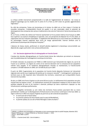 Stratégie de cohérence régionale 
d’aménagement numérique 
de la Franche-Comté 
Page 9/60 
La critique semble inversement proportionnelle à la taille de l’agglomération de résidence : les ruraux se plaignent davantage que les citadins (52 % contre 41 % à Paris ou 38 % dans les grandes agglomérations régionales)12. 
Du côté des entreprises, l’enjeu est économique et la lenteur du débit est un frein majeur à l’arrivée de nouvelles entreprises. L’indisponibilité d’accès de qualité à un prix raisonnable réduit le potentiel de développement des entreprises des secteurs traditionnels et de celui de l’Internet et l’attrait économique de la région. 
Or, en France, la filière des métiers de l’Internet représentait 3,2 % du produit intérieur brut français en 2009, taux supérieur aux secteurs énergétiques et agricoles, avec une perspective de dépasser les 5 % d’ici 2015, se rapprochant ainsi de l’industrie automobile. Il a également été démontré qu’un euro investi par une PME dans les technologies Internet rapportait deux euros de marge opérationnelle. Internet améliore ainsi la performance économique des entreprises françaises13. 
L’absence de réseau neutre, performant et attractif pénalise également la dynamique concurrentielle aux dépends des usagers particuliers mais surtout professionnels. 
3.4. Des besoins également liés à la démographie en Franche-Comté 
L’analyse des données démographiques en Franche-Comté donne des indications qui entrent en résonance avec la problématique de l’aménagement numérique du territoire. 
À l’échelle nationale, les projections de l’INSEE en 2040 montrent que l’attractivité des régions du sud et de l’ouest va se confirmer. Les régions du centre et du nord-est devraient voir la croissance de leur population ralentie voire stoppée. Si les tendances démographiques récentes se maintiennent, la Franche-Comté comptera 1 270 000 habitants en 2040, soit 110 500 de plus qu’en 2007. 
À partir de 2030, l’augmentation de la population de Franche-Comté dépendra fortement de l’attractivité régionale alors qu’elle aura longtemps été portée par la croissance naturelle14. L’aménagement numérique du territoire joue un rôle important dans l’attractivité d’un territoire, notamment par la disponibilité d’accès Internet très haut débit. 
De plus, en 2040, trois Francs-Comtois sur dix auront 60 ans ou plus. Le vieillissement de la population sera plus marqué dans les espaces ruraux15. Ce vieillissement annoncé de la population implique la mise en place d’une politique adaptée de soins et de maintien à domicile, politique qui devra notamment s’appuyer sur des infrastructures numériques performantes. 
Enfin, les inégalités territoriales au sein même des territoires francs-comtois pourraient être au moins partiellement nivelées par le développement d’infrastructures et de services numériques à très haut débit. La région renferme en effet trois espaces fragilisés du point de vue de la densité de population : 
 le nord-ouest de la Haute-Saône 
 les premiers plateaux du Haut-Doubs jusqu’au pays de Montbéliard 
 le premier plateau du Jura de la Petite Montagne à Salins-les-Bains16. 
12 CREDOC, La diffusion des technologies de l'information et de la communication dans la société française, décembre 2010. 
13 Rapport McKinsey sur « L’impact d’Internet sur l’économie française » – 2010. 
14 Source : étude INSEE 12/2010. 
15 Idem. 
16 Source : « Franche-Comté 2025 : terre de talents ».  