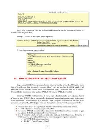 Appel d’un programme dans les attributs stockés dans la base de données (utilisation de
l’attribut Exec-Program-Wait.)

        Exemple : Envoi d’un mail avant date d’expiration




        Ecriture du programme correspondant .




    III. FONCTIONNEMMENT DU PROTOCOLE RADUIS

        Le protocole RADIUS repose principalement sur un serveur (le serveur RADIUS), relié à une
base d’identification (base de données, annuaire LDAP, etc.), sur un client RADIUS, appelé NAS
(Network Access Server), faisant office d’intermédiaire entre l’utilisateur final et le serveur.
L’ensemble des transactions entre le client RADIUS et le serveur RADIUS est chiffré.

        Le serveur RADIUS peut faire office de proxy, c’est-à-dire transmettre les requêtes du client à
d’autres serveurs RADIUS. Le serveur traite les demandes d’authentification en accédant si nécessaire
à une base externe : base de données SQL, annuaire LDAP, comptes d’utilisateurs, de machines ou de
domaines. Un serveur RADIUS dispose pour cela d’un certain nombre d’interfaces ou de méthodes.6

          Un utilisateur envoie une requête au NAS afin d’autoriser une connexion à distance.
          Le NAS achemine la demande au serveur RADIUS.
          Le serveur RADIUS consulte sa base de données d’identification afin de connaître le type
          de scénario d’identification demandé pour l’utilisateur.
          Soit le scénario actuel convient, soit une autre méthode d’identification est demandée à
          l’utilisateur. Le serveur RADIUS retourne ainsi une des quatre réponses suivantes :
                ACCEPT : l’identification a réussi.
                REJECT : l’identification a échoué.

                                                  11
 