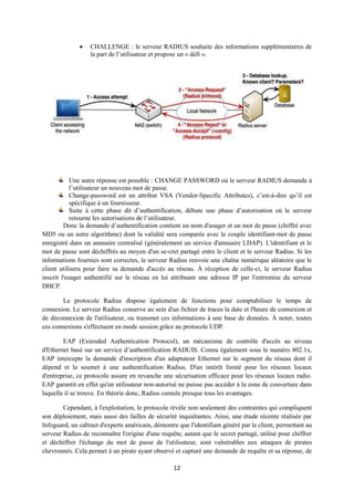    CHALLENGE : le serveur RADIUS souhaite des informations supplémentaires de
                  la part de l’utilisateur et propose un « défi ».




            Une autre réponse est possible : CHANGE PASSWORD où le serveur RADIUS demande à
            l’utilisateur un nouveau mot de passe.
            Change-password est un attribut VSA (Vendor-Specific Attributes), c’est-à-dire qu’il est
            spécifique à un fournisseur.
            Suite à cette phase dit d’authentification, débute une phase d’autorisation où le serveur
            retourne les autorisations de l’utilisateur.
         Donc la demande d’authentification contient un nom d'usager et un mot de passe (chiffré avec
MD5 ou un autre algorithme) dont la validité sera comparée avec le couple identifiant-mot de passe
enregistré dans un annuaire centralisé (généralement un service d'annuaire LDAP). L'identifiant et le
mot de passe sont déchiffrés au moyen d'un se-cret partagé entre le client et le serveur Radius. Si les
informations fournies sont correctes, le serveur Radius renvoie une chaîne numérique aléatoire que le
client utilisera pour faire sa demande d'accès au réseau. À réception de celle-ci, le serveur Radius
inscrit l'usager authentifié sur le réseau en lui attribuant une adresse IP par l'entremise du serveur
DHCP.

       Le protocole Radius dispose également de fonctions pour comptabiliser le temps de
connexion. Le serveur Radius conserve au sein d'un fichier de traces la date et l'heure de connexion et
de déconnexion de l'utilisateur, ou transmet ces informations à une base de données. À noter, toutes
ces connexions s'effectuent en mode session grâce au protocole UDP.

        EAP (Extended Authentication Protocol), un mécanisme de contrôle d'accès au niveau
d'Ethernet basé sur un service d’authentification RADUIS. Connu également sous le numéro 802.1x,
EAP intercepte la demande d'inscription d'un adaptateur Ethernet sur le segment du réseau dont il
dépend et la soumet à une authentification Radius. D'un intérêt limité pour les réseaux locaux
d'entreprise, ce protocole assure en revanche une sécurisation efficace pour les réseaux locaux radio.
EAP garantit en effet qu'un utilisateur non-autorisé ne puisse pas accéder à la zone de couverture dans
laquelle il se trouve. En théorie donc, Radius cumule presque tous les avantages.

        Cependant, à l'exploitation, le protocole révèle non seulement des contraintes qui compliquent
son déploiement, mais aussi des failles de sécurité inquiétantes. Ainsi, une étude récente réalisée par
Infoguard, un cabinet d'experts américain, démontre que l'identifiant généré par le client, permettant au
serveur Radius de reconnaître l'origine d'une requête, autant que le secret partagé, utilisé pour chiffrer
et déchiffrer l'échange du mot de passe de l'utilisateur, sont vulnérables aux attaques de pirates
chevronnés. Cela permet à un pirate ayant observé et capturé une demande de requête et sa réponse, de

                                                   12
 
