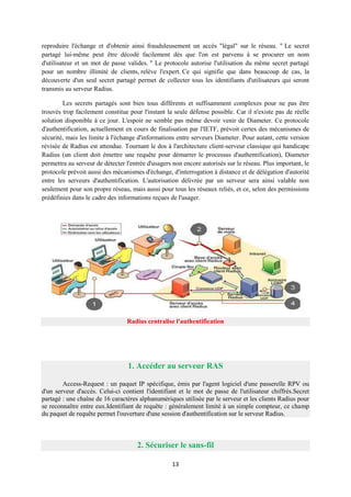 reproduire l'échange et d'obtenir ainsi frauduleusement un accès "légal" sur le réseau. " Le secret
partagé lui-même peut être décodé facilement dès que l'on est parvenu à se procurer un nom
d'utilisateur et un mot de passe valides. " Le protocole autorise l'utilisation du même secret partagé
pour un nombre illimité de clients, relève l'expert. Ce qui signifie que dans beaucoup de cas, la
découverte d'un seul secret partagé permet de collecter tous les identifiants d'utilisateurs qui seront
transmis au serveur Radius.

        Les secrets partagés sont bien tous différents et suffisamment complexes pour ne pas être
trouvés trop facilement constitue pour l'instant la seule défense possible. Car il n'existe pas de réelle
solution disponible à ce jour. L'espoir ne semble pas même devoir venir de Diameter. Ce protocole
d'authentification, actuellement en cours de finalisation par l'IETF, prévoit certes des mécanismes de
sécurité, mais les limite à l'échange d'informations entre serveurs Diameter. Pour autant, cette version
révisée de Radius est attendue. Tournant le dos à l'architecture client-serveur classique qui handicape
Radius (un client doit émettre une requête pour démarrer le processus d'authentification), Diameter
permettra au serveur de détecter l'entrée d'usagers non encore autorisés sur le réseau. Plus important, le
protocole prévoit aussi des mécanismes d'échange, d'interrogation à distance et de délégation d'autorité
entre les serveurs d'authentification. L'autorisation délivrée par un serveur sera ainsi valable non
seulement pour son propre réseau, mais aussi pour tous les réseaux reliés, et ce, selon des permissions
prédéfinies dans le cadre des informations reçues de l'usager.




                                 Radius centralise l'authentification




                                  1. Accéder au serveur RAS

        Access-Request : un paquet IP spécifique, émis par l'agent logiciel d'une passerelle RPV ou
d'un serveur d'accès. Celui-ci contient l'identifiant et le mot de passe de l'utilisateur chiffrés.Secret
partagé : une chaîne de 16 caractères alphanumériques utilisée par le serveur et les clients Radius pour
se reconnaître entre eux.Identifiant de requête : généralement limité à un simple compteur, ce champ
du paquet de requête permet l'ouverture d'une session d'authentification sur le serveur Radius.



                                     2. Sécuriser le sans-fil

                                                   13
 