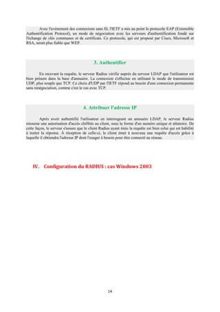 Avec l'avènement des connexions sans fil, l'IETF a mis au point le protocole EAP (Extensible
Authentification Protocol), un mode de négociation avec les serveurs d'authentification fondé sur
l'échange de clés communes et de certificats. Ce protocole, qui est proposé par Cisco, Microsoft et
RSA, serait plus fiable que WEP.



                                           3. Authentifier

        En recevant la requête, le serveur Radius vérifie auprès du serveur LDAP que l'utilisateur est
bien présent dans la base d'annuaire. La connexion s'effectue en utilisant le mode de transmission
UDP, plus souple que TCP. Ce choix d'UDP par l'IETF répond au besoin d'une connexion permanente
sans renégociation, comme c'est le cas avec TCP.



                                    4. Attribuer l'adresse IP

         Après avoir authentifié l'utilisateur en interrogeant un annuaire LDAP, le serveur Radius
retourne une autorisation d'accès chiffrée au client, sous la forme d'un numéro unique et aléatoire. De
cette façon, le serveur s'assure que le client Radius ayant émis la requête est bien celui qui est habilité
à traiter la réponse. À réception de celle-ci, le client émet à nouveau une requête d'accès grâce à
laquelle il obtiendra l'adresse IP dont l'usager à besoin pour être connecté au réseau.



Claude

    IV. Configuration du RADIUS : cas Windows 2003




                                                    14
 