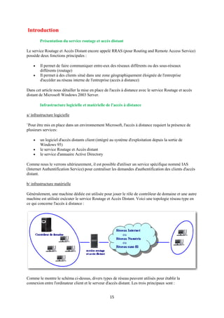 Introduction
        Présentation du service routage et accès distant

Le service Routage et Accès Distant encore appelé RRAS (pour Routing and Remote Access Service)
possède deux fonctions principales :

       Il permet de faire communiquer entre-eux des réseaux différents ou des sous-réseaux
        différents (routage)
       Il permet à des clients situé dans une zone géographiquement éloignée de l'entreprise
        d'accéder au réseau interne de l'entreprise (accès à distance)

Dans cet article nous détailler la mise en place de l'accès à distance avec le service Routage et accès
distant de Microsoft Windows 2003 Server.

        Infrastructure logicielle et matérielle de l'accès à distance

a/ infrastructure logicielle

¨Pour être mis en place dans un environnement Microsoft, l'accès à distance requiert la présence de
plusieurs services:

       un logiciel d'accès distants client (intégré au système d'exploitation depuis la sortie de
        Windows 95)
       le service Routage et Accès distant
       le service d'annuaire Active Directory

Comme nous le verrons ultérieurement, il est possible d'utiliser un service spécifique nommé IAS
(Internet Authentification Service) pour centraliser les demandes d'authentification des clients d'accès
distant.

b/ infrastructure matérielle

Généralement, une machine dédiée est utilisée pour jouer le rôle de contrôleur de domaine et une autre
machine est utilisée exécuter le service Routage et Accès Distant. Voici une topologie réseau type en
ce qui concerne l'accès à distance :




Comme le montre le schéma ci-dessus, divers types de réseau peuvent utilisés pour établir la
connexion entre l'ordinateur client et le serveur d'accès distant. Les trois principaux sont :


                                                    15
 