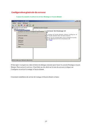 Configuration générale du serveur
        Lancer la console et activer le service Routage et Accès distant




Il faut taper rrasmgmt.msc dans la boite de dialogue exécuter pour lancer la console Routage et Accès
Distant. Pour activer le service, il faut faire un clic droit sur le nom du serveur et cliquer sur
Configurer et activer le routage et l'accès distant.



L'assistant installation du serveur de routage et d'accès distant se lance.




                                                     17
 