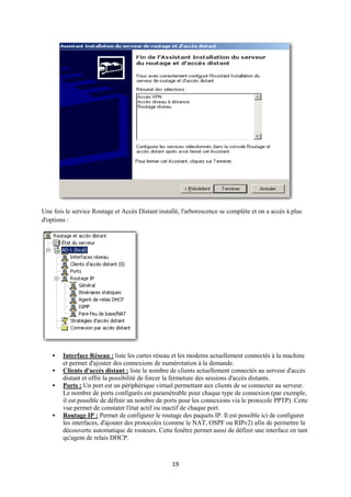 Une fois le service Routage et Accès Distant installé, l'arborescence se complète et on a accès à plus
d'options :




       Interface Réseau : liste les cartes réseau et les modems actuellement connectés à la machine
        et permet d'ajouter des connexions de numérotation à la demande.
       Clients d'accès distant : liste le nombre de clients actuellement connectés au serveur d'accès
        distant et offre la possibilité de forcer la fermeture des sessions d'accès distants.
       Ports : Un port est un périphérique virtuel permettant aux clients de se connecter au serveur.
        Le nombre de ports configurés est paramétrable pour chaque type de connexion (par exemple,
        il est possible de définir un nombre de ports pour les connexions via le protocole PPTP). Cette
        vue permet de constater l'état actif ou inactif de chaque port.
       Routage IP : Permet de configurer le routage des paquets IP. Il est possible ici de configurer
        les interfaces, d'ajouter des protocoles (comme le NAT, OSPF ou RIPv2) afin de permettre la
        découverte automatique de routeurs. Cette fenêtre permet aussi de définir une interface en tant
        qu'agent de relais DHCP.



                                                   19
 