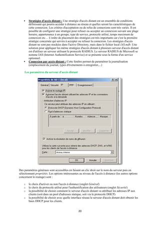   Stratégies d'accès distant : Une stratégie d'accès distant est un ensemble de conditions
        définissant qui pourra accéder à distance au réseau et quelles seront les caractéristiques de
        cette connexion. Les critères d'acceptation ou de refus de connexions sont très variés. Il est
        possible de configurer une stratégie pour refuser ou accepter un connexion suivant une plage
        horaire, appartenance à un groupe, type de service, protocole utilisé, temps maximum de
        connexion etc… L'ordre de placement des stratégies est très importante car c'est la première
        stratégie concernée qui servira à accepter ou refuser la connexion. Les stratégies d'accès
        distant ne sont pas stockées dans l'active Directory, mais dans le fichier local IAS.mdb. Une
        solution pour appliquer les même stratégies d'accès distant à plusieurs serveur d'accès distant
        est d'utiliser un serveur utilisant le protocole RADIUS. Le serveur RADIUS de Microsoft se
        nomme IAS (Internet Authentification Service) et se présente sous la forme d'un service
        optionnel.
       Connexion par accès distant : Cette fenêtre permet de paramétrer la journalisation
        (emplacement du journal, types d'évènements à enregistrer,...)

    Les paramètres du serveur d'accès distant




Des paramètres généraux sont accessibles en faisant un clic droit sur le nom du serveur puis en
sélectionnant propriétés. Les options intéressantes au niveau de l'accès à distance (les autres options
concernent le routage) sont :

    o   le choix d'activer ou non l'accès à distance (onglet Général)
    o   le choix du protocole utilisé pour l'authentification des utilisateurs (onglet Sécurité)
    o   la possibilité de choisir comment le serveur d'accès distant va attribuer les adresses IP aux
        clients (soit dans un pool d'adresses statique, soit via le protocole DHCP)
    o   la possibilité de choisir avec quelle interface réseau le serveur d'accès distant doit obtenir les
        baux DHCP pour les clients.


                                                    20
 