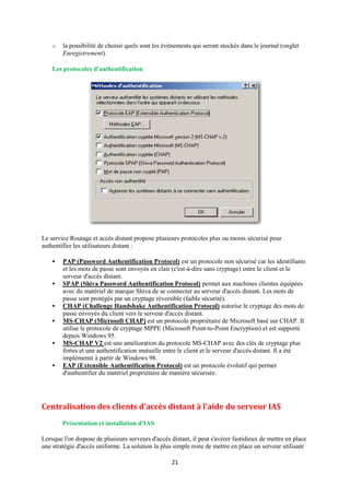 o   la possibilité de choisir quels sont les évènements qui seront stockés dans le journal (onglet
        Enregistrement).

    Les protocoles d'authentification




Le service Routage et accès distant propose plusieurs protocoles plus ou moins sécurisé pour
authentifier les utilisateurs distant :

       PAP (Password Authentification Protocol) est un protocole non sécurisé car les identifiants
        et les mots de passe sont envoyés en clair (c'est-à-dire sans cryptage) entre le client et le
        serveur d'accès distant.
       SPAP (Shiva Password Authentification Protocol) permet aux machines clientes équipées
        avec du matériel de marque Shiva de se connecter au serveur d'accès distant. Les mots de
        passe sont protégés par un cryptage réversible (faible sécurité).
       CHAP (Challenge Handshake Authentification Protocol) autorise le cryptage des mots de
        passe envoyés du client vers le serveur d'accès distant.
       MS-CHAP (Microsoft CHAP) est un protocole propriétaire de Microsoft basé sur CHAP. Il
        utilise le protocole de cryptage MPPE (Microsoft Point-to-Point Encryption) et est supporté
        depuis Windows 95.
       MS-CHAP V2 est une amélioration du protocole MS-CHAP avec des clés de cryptage plus
        fortes et une authentification mutuelle entre le client et le serveur d'accès distant. Il a été
        implémenté à partir de Windows 98.
       EAP (Extensible Authentification Protocol) est un protocole évolutif qui permet
        d'authentifier du matériel propriétaire de manière sécurisée.




Centralisation des clients d'accès distant à l'aide du serveur IAS
        Présentation et installation d'IAS

Lorsque l'on dispose de plusieurs serveurs d'accès distant, il peut s'avérer fastidieux de mettre en place
une stratégie d'accès uniforme. La solution la plus simple reste de mettre en place un serveur utilisant

                                                    21
 