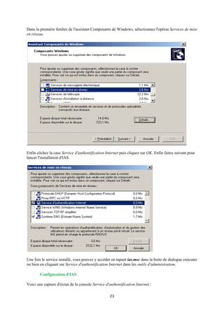 Dans la première fenêtre de l'assistant Composants de Windows, sélectionnez l'option Services de mise
en réseau.




Enfin côchez la case Service d'authentification Internet puis cliquez sur OK. Enfin faites suivant pour
lancer l'installation d'IAS.




Une fois le service installé, vous pouvez y accéder en tapant ias.msc dans la boite de dialogue exécuter
ou bien en cliquant sur Service d'authentification Internet dans les outils d'administration.

        Configuration d'IAS

Voici une capture d'écran de la console Service d'authentification Internet :

                                                   23
 