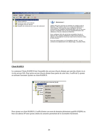 Client RADIUS

Le conteneur Clients RADIUS liste l'ensemble des serveurs d'accès distants qui sont des clients vis-à-
vis du serveur IAS. Pour qu'un serveur d'accès distant fasse partie de cette liste, il suffit de l'y ajouter
en utilisant l'assistant Ajouter un client RADIUS.




Pour ajouter un client RADIUS, il suffit d'entrer son nom de domaine pleinement qualifié (FQDN) ou
bien son adresse IP ainsi qu'une chaîne de caractère permettant de le reconnaître facilement.




                                                     24
 