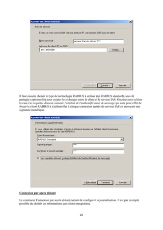 Il faut ensuite choisir le type de technologie RADIUS à utiliser (ici RADIUS standard), une clé
partagée (optionnelle) pour crypter les échanges entre le client et le serveur IAS. On peut aussi côcher
la case Les requêtes doivent contenir l'attribut de l'authentificateur de message qui aura pour effet de
forcer le client RADIUS à s'authentifier à chaque connexion auprès du serveur IAS en envoyant une
signature numérique.




Connexion par accès distant

Le conteneur Connexion par accès distant permet de configurer la journalisation. Il est par exemple
possible de choisir les informations qui seront enregistrées.


                                                   25
 