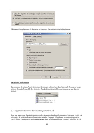 Mais aussi, l'emplacement, le format et la fréquence d'actualisation du fichier journal.




Stratégie d'accès distant

Le conteneur Stratégie d'accès distant est identique à celui présent dans la console Routage et accès
distant. Il stocke l'ensemble des stratégies d'accès distant disponibles pour chaque serveur d'accès
distant.




3-) Configuration du serveur d'accès distant pour utiliser IAS

Pour que les serveur d'accès distant envoie les demandes d'authentifications vers le serveur IAS, il est
nécessaire de modifier leur configuration originelle. Pour cela il faut lancer la console Routage et
Accès distant (vous pouvez taper rrasmgmt.msc dans la boite de dialogue exécuter) puis faire un clic

                                                   26
 