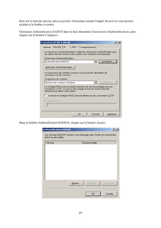 droit sur le nom du serveur, puis propriétés. Sectionnez ensuite l'onglet Sécurité et vous devriez
accédez à la fenêtre ci-contre.

Choisissez Authentification RADIUS dans la liste déroulante Fournisseur d'authentifications, puis
cliquez sur le bouton Configurer.




Dans la fenêtre Authentification RADIUS, cliquez sur le bouton Ajouter.




                                                   27
 