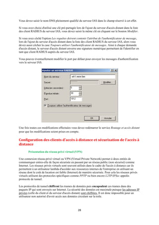 Vous devez saisir le nom DNS pleinement qualifié du serveur IAS dans le champ réservé à cet effet.

Si vous avez choisi d'utilisé une clé pré-partagée lors de l'ajout du serveur d'accès distant dans la liste
des client RADIUS du serveur IAS, vous devez saisir la même clé en cliquant sur le bouton Modifier.

Si vous avez côché l'option Les requêtes doivent contenir l'attribut de l'authentificateur de message,
lors de l'ajout du serveur d'accès distant dans la liste des client RADIUS du serveur IAS, alors vous
devez aussi côcher la case Toujours utiliser l'authentificateur de messages. Ainsi à chaque demande
d'accès distant, le serveur d'accès distant enverra une signature numérique permettant de l'identifier en
tant que client RADIUS auprès du serveur IAS.

Vous pouvez éventuellement modifier le port par défaut pour envoyer les messages d'authentification
vers le serveur IAS.




Une fois toutes ces modifications effectuées vous devez redémarrer le service Routage et accès distant
pour que les modifications soient prises en compte.

Configuration des clients d'accès à distance et sécurisation de l'accès à
distance
        Présentation du réseau privé virtuel (VPN)

Une connexion réseau privé virtuel ou VPN (Virtual Private Network) permet à deux entités de
communiquer entres-elle de façon sécurisée en passant par un réseau public (non sécurisé) comme
Internet. Les réseaux privés virtuels sont souvent utilisés dans le cadre de l'accès à distance car ils
permettent à un utilisateur lambda d'accéder aux ressources internes de l'entreprise en utilisant un
réseau dont le coût de location est faible (Internet) de manière sécurisée. Pour cela les réseaux privés
virtuels utilisent des protocoles spécifiques comme PPTP ou bien encore L2TP/IPSec appelés
protocole de tunnel.

Les protocoles de tunnel chiffrent les trames de données puis encapsulent ces trames dans des
paquets IP qui sont envoyés sur Internet. La sécurité des données est maximale puisque les adresses IP
privées (celle du client et du serveur d'accès distant) sont chiffrées. Il est donc impossible pour un
utilisateur non autorisé d'avoir accès aux données circulant sur la toile.



                                                    28
 