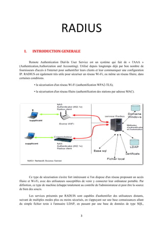 RADIUS
    I.     INTRODUCTION GENERALE

        Remote Authentication Dial-In User Service est un système qui fait de « l'AAA »
(Authentication,Authorization and Accounting). Utilisé depuis longtemps déjà par bon nombre de
fournisseurs d'accès à l'internet pour authentifier leurs clients et leur communiquer une configuration
IP. RADIUS est également très utile pour sécuriser un réseau Wi-Fi, ou même un réseau filaire, dans
certaines conditions.

            • la sécurisation d'un réseau Wi-Fi (authentification WPA2-TLS),

            • la sécurisation d'un réseau filaire (authentification des stations par adresse MAC).




         Ce type de sécurisation s'avère fort intéressant si l'on dispose d'un réseau proposant un accès
filaire et Wi-Fi, avec des utilisateurs susceptibles de venir y connecter leur ordinateur portable. Par
définition, ce type de machine échappe totalement au contrôle de l'administrateur et peut être la source
de bien des soucis.

        Les services présentés par RADUIS sont capables d'authentifier des utilisateurs distants,
suivant de multiples modes plus ou moins sécurisés, en s'appuyant sur une base connaissances allant
du simple fichier texte à l'annuaire LDAP, en passant par une base de données de type SQL,


                                                   3
 