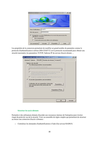 Les propriétés de la connexion permettent de modifier un grand nombre de paramètre comme le
protocole d'authentification à utiliser (MS-CHAP V2 est le protocole recommandé pour obtenir une
sécurité maximale), les paramètres TCP/IP, l'adresse IP du serveur d'accès distant, ...




        Sécuriser les accès distants

Permettre à des utilisateurs distants d'accéder aux ressources internes de l'entreprise peut s'avérer
risqué du point de vue de la sécurité. Voici un ensemble de règles simples qui permettent de sécuriser
au mieux une connexion d'accès à distance :

    o   Centralisez les demandes d'authentifications à l'aide d'un serveur RADIUS.



                                                  30
 