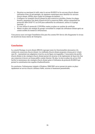 o   Sécurisez au maximum le trafic entre le serveur RADIUS et les serveurs d'accès distant
        (utilisation d'une clé pré-partagée, de signatures numériques pour identifier les serveurs
        d'accès distant, d'IPSec pour crypter les échanges de données,...).
    o   Configurez les stratégies d'accès distant les plus restrictives possibles (limitez les plages
        horaires, paramétrez une durée d'inactivité de la connexion faible, utilisez uniquement les
        protocoles MS-CHAP V2 ou EAP pour authentifier les utilisateurs, utilisez le cryptage
        maximal,...)
    o   Si vous utilisez le protocole L2TP/IPSec mettez en place un système de certificats.
    o   Mettez en place une stratégie de groupe verrouillant le compte des utilisateurs distant après un
        certain nombre de tentatives infructueuses.

Vous pouvez aussi envisager l'installation d'un pare-feu comme ISA Server afin d'augmenter le niveau
de sécurité du réseau interne de l'entreprise.




Conclusion
La console Routage et accès distant (RRAS) regroupe toutes les fonctionnalités nécessaires à la
création de connexions d'accès distant. Les méthodes d'accès distant proposées (réseau privé virtuel,
sans fil,...) permettent une adaptation à tout les cas de figure envisageables. L'association des profils
d'accès distant et des stratégies d'accès distant permet de sécuriser et de réglementer de façon très fine
une connexion à travers un réseau public comme Internet. De plus, la mise en place du service IAS
facilite la maintenance des stratégies d'accès distant grâce à l'utilisation du protocole RADIUS qui
permet la centralisation des requêtes d'authentification.

En conclusion, l'infrastructure intégrée à Windows 2000/2003 server permet de mettre en place
rapidement un service d'accès à distance fiable, sécurisé et hautement paramétrable.




                                                    31
 